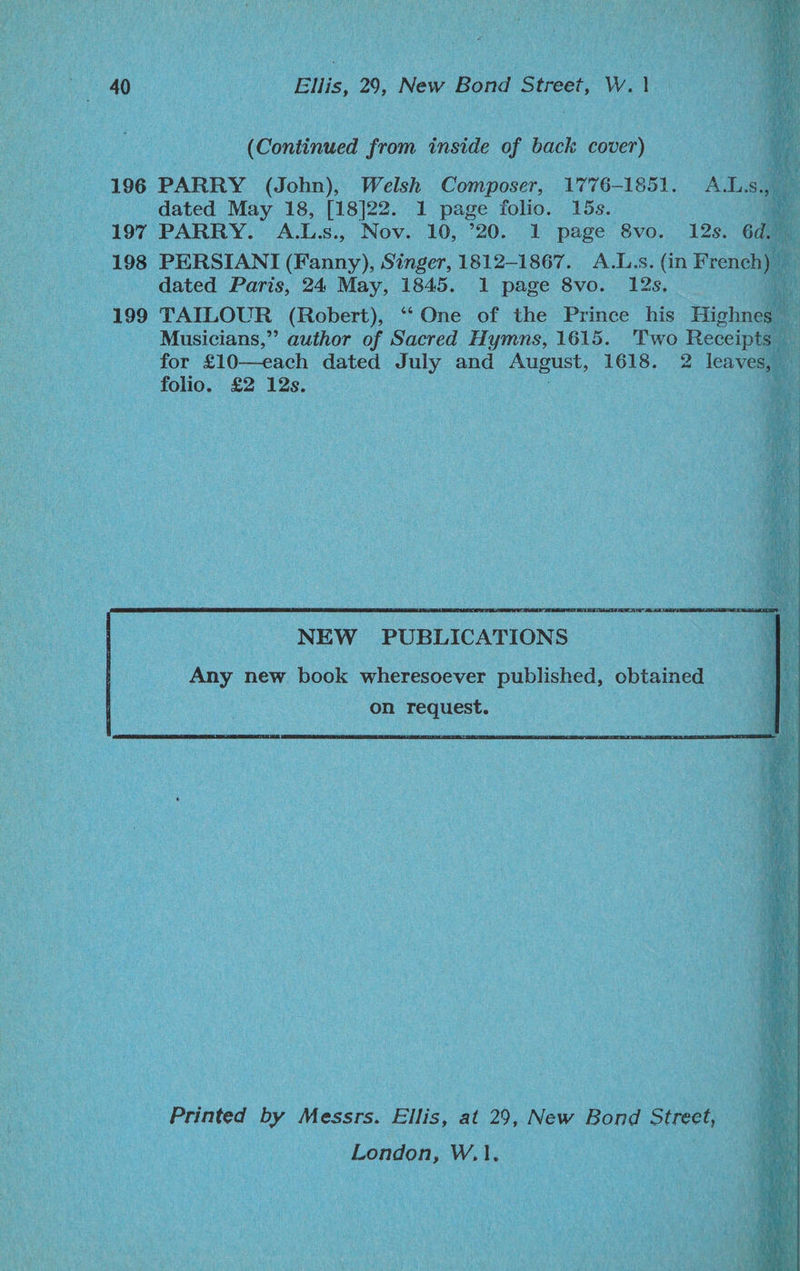 40 Ellis, 29, New Bond Street, W. is | (Continued from inside of back cover) — 196 PARRY (John), Welsh Composer, 1776-1851. Al.sa dated May 18, [18]22. 1 page folio. 15s. aS 197 PARRY. A.Ls., Nov. 10, ’20. 1 page 8vo. 12s. 6 198 PERSIANI (Fanny), Singer, 1812-1867. A.L.s. (in Frene _ dated Paris, 24 May, 1845. 1 page 8vo. 12s. 199 TAILOUR (Robert), “‘One of the Prince his Picken _ Musicians,” author of Sacred Hymns, 1615. Two Receipts for £10—each dated July and August, 1618. 2 leavesayy folio. £2 12s. 2 | NEW PUBLICATIONS Any new book wheresoever published, obtained on request. Printed by Messrs. Ellis, at 29, New Bond 1 Street, rhs W,1.