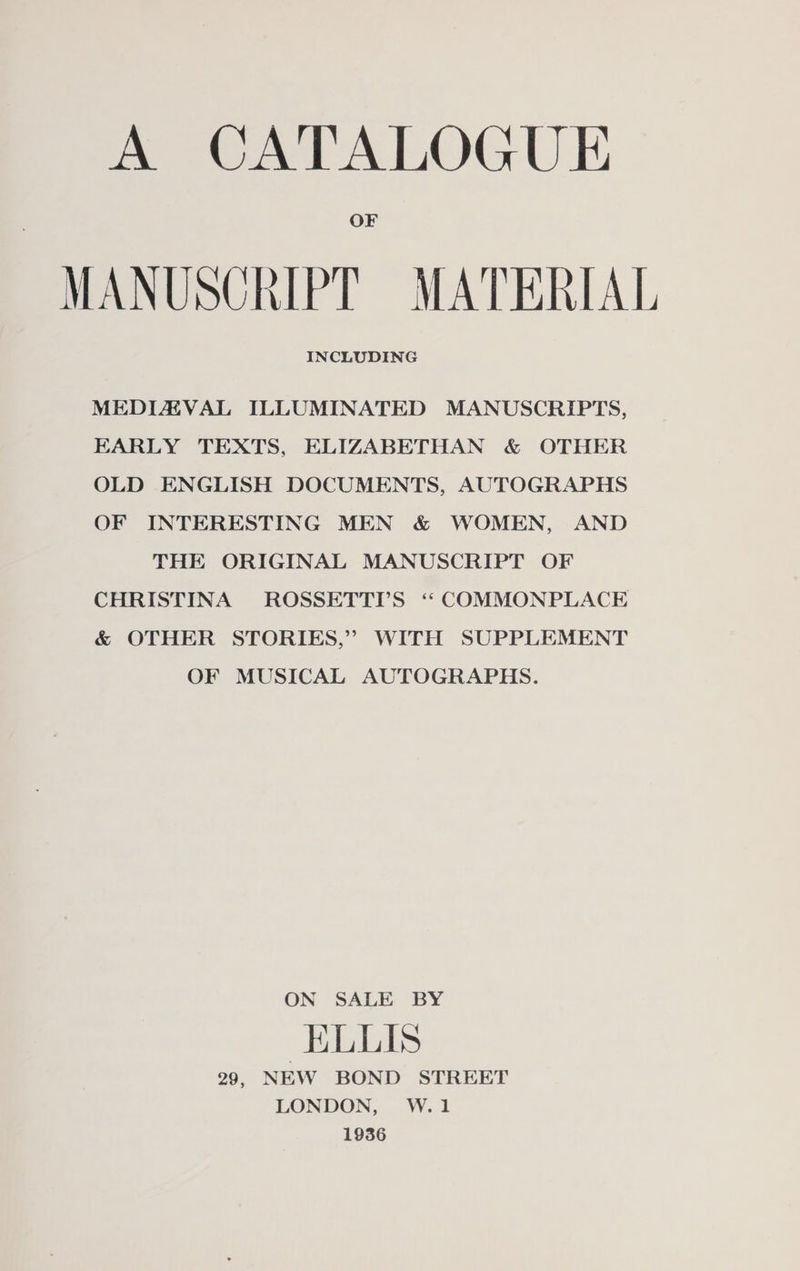 A CATALOGUE OF MANUSCRIPT MATERIAL INCLUDING MEDIZZVAL ILLUMINATED MANUSCRIPTS, EARLY TEXTS, ELIZABETHAN &amp; OTHER OLD ENGLISH DOCUMENTS, AUTOGRAPHS OF INTERESTING MEN &amp; WOMEN, AND THE ORIGINAL MANUSCRIPT OF CHRISTINA ROSSETTYS “ COMMONPLACE &amp; OTHER STORIES,” WITH SUPPLEMENT OF MUSICAL AUTOGRAPHS. ON SALE BY ELLIS 29, NEW BOND STREET LONDON, W.1 1936