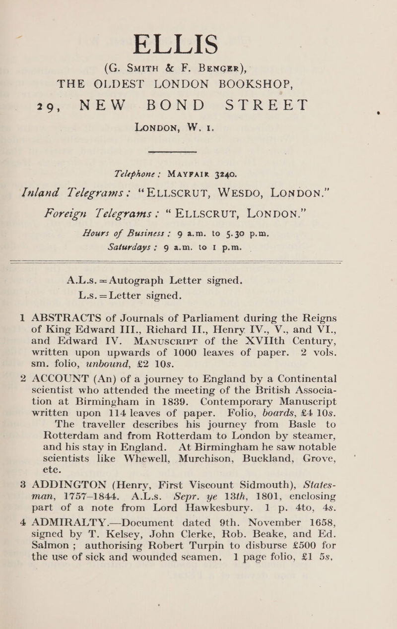 : ELLIS (G. Smith &amp; F. BEencer), THE OLDEST LONDON BOOKSHOP, 29, NEW BOND STREET Lonpbon, W. t. Telephone ; MAYFAIR 3240. Inland Telegrams: “FELLSCRUT, WESDO, LONDON.’ Foreign Telegrams: “ ELLSCRUT, LONDON.” Hours of Business; 9 a.m. to 5.30 p.m. Saturdays; 9 a.m. to I p.m. | A.L.s.= Autograph Letter signed. L.s.=Letter signed. 1 ABSTRACTS of Journals of Parliament during the Reigns of King Edward III., Richard II., Henry IV., V., and VI., and Edward IV. Manuscript of the XVIIth Century, written upon upwards of 1000 leaves of paper. 2 vols. sm. folio, unbound, £2 10s. 2 ACCOUNT (An) of a journey to England by a Continental scientist who attended the meeting of the British Associa- tion at Birmingham in 1889. Contemporary Manuscript written upon 114 leaves of paper. Folio, boards, £4 10s. The traveller describes his journey from Basle to Rotterdam and from Rotterdam to London by steamer, and his stay in England. At Birmingham he saw notable scientists like Whewell, Murchison, Buckland, Grove, etc. 3 ADDINGTON (Henry, First Viscount Sidmouth), States- man, 1757-1844. A.L.s. Sepr. ye 13th, 1801, enclosing part of a note from Lord Hawkesbury. 1 p. 4to, 4s. 4 ADMIRALTY.—Document dated 9th. November 1658, signed by T. Kelsey, John Clerke, Rob. Beake, and Ed. Salmon ; authorising Robert Turpin to disburse £500 for the use of sick and wounded seamen, 1 page folio, £1 5s,