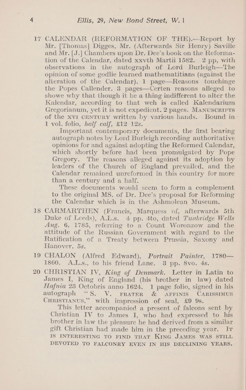 17 18 19 20 Ellis, 29, New Bond Street, W. | CALENDAR (REFORMATION OF THE).—Report by Mr. [Thomas] Digges, Mr. (Afterwards Sir Henry) Saville and Mr. [J.] Chambers upon Dr. Dee’s book on the Reforma- tion of the Calendar, dated xxvth Martii 1582. 2 pp, with observations in the autograph of Lord Burleigh—The opinion of some godlie learned mathematitians (against the alteration of the Calendar). 1 page—Reasons touchinge the Popes Callender. 3 pages—Certen reasons alleged to showe why that though it be a thing indifferent to alter the Kalendar, according to that wch is called Kalendarium Gregorianum, yet it is not expedient. 2 pages. MANUSCRIPTS of the XVi CENTURY written by various hands. Bound in - 1 vol. folio, half caif, £12 12s. Important contemporary documents, the first bearing autograph notes by Lord Burleigh recording authoritative opinions for and against adopting the Reformed Calendar, which shortly before had been promulgated by Pope Gregory. The reasons alleged against its adoption by leaders of the Church of Hngland prevailed, and the Calendar remained unreformed in this country for more than a century and a half. These documents would seem to form a complement to the original MS. of Dr. Dee’s proposal for Reforming the Calendar which is in the Ashmolean Museum. CARMARTHEN (Francis, Marquess of, afterwards 5th Duke of Leeds), A.L.s. 4 pp. 4to, dated Tunbridge Wells Aug. 6, 1785, referring to a Count Woronzow and the attitude of the Russian Government with regard to the Ratification of a Treaty between Prussia, Saxony and Hanover. 5s. CHALON (Alfred Edward), Portrait Painter, 1780— 1860. A.L.s., to his friend Lane. 38 pp. 8vo. 4s. CHRISTIAN IV, King of Denmark. Letter in Latin to James I, King of England (his brother in law) dated Hafnia 23 Octobris anno 1624. 1 page folio, signed in his autograph “S. V. FrRATER &amp; AFFINIS CARISSIMUS CHRISTIANUS,” with impression of seal, £9 9s. This letter accompanied a present of falcons sent by Christian IV to James I, who had expressed to his brother in law the pleasure he had derived from a similar gift Christian had made him in the preceding year. It IS INTERESTING TO FIND THAT KING JAMES WAS STILL DEVOTED TO FALCONRY EVEN IN HIS DECLINING YEARS,