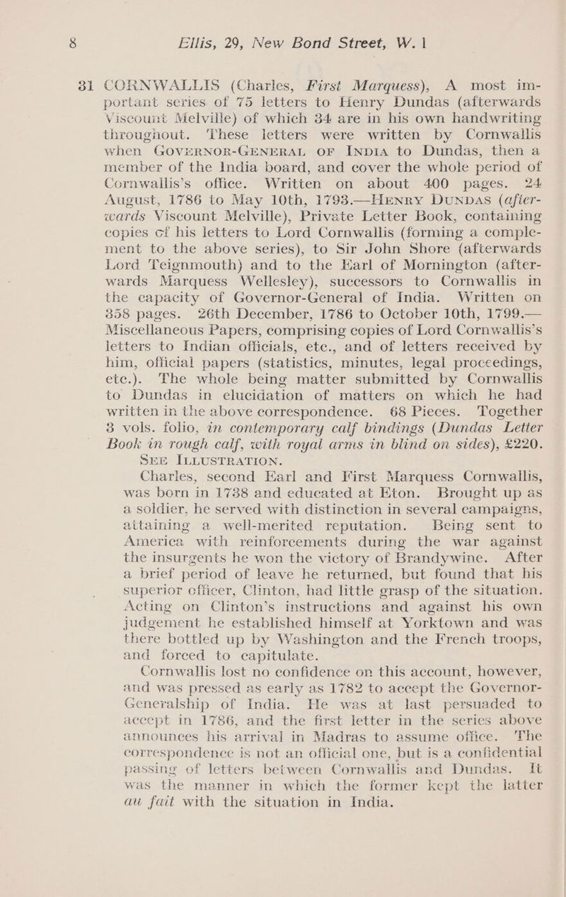 portant series. of 75 letters to Henry Dundas (afterwards Viscount Melville) of which 34 are in his own handwriting throughout. ‘These letters were written by Cornwallis when GOVERNOR-GENERAL OF INpDIA to Dundas, then a member of the India board, and cover the whole period of Cornwallis’s office. Written on about 400 pages. 24 August, 1786 to May 10th, 1793 —HENry Dunpas (afier- wards Viscount Melville), Private Letter Bock, containing copies cf his letters to Lord Cornwallis (forming a comple- ment to the above series), to Sir John Shore (afterwards Lord Teignmouth) and to the Earl of Mornington (after- wards Marquess Wellesley), successors to Cornwallis in the capacity of Governor-General of India. Written on 358 pages. 26th December, 1786 to October 10th, 1799.— Miscellaneous Papers, comprising copies of Lord Cornwallis’s letters to Indian officials, etc., and of letters received by him, official papers (statistics, minutes, legal proceedings, etc.). The whole being matter submitted by Cornwallis to Dundas in elucidation of matters on which he had written in the above correspondence. 68 Pieces. Together 3 vols. folio, in contemporary calf bindings (Dundas Letier Book in rough calf, with royal arms in blind on sides), £220. SEE ILLUSTRATION. Charles, second Earl and First Marquess Cornwallis, was born in 1738 and educated at Eton. Brought up as a soldier, he served with distinction in several campaigns, attaining a well-merited reputation. Being sent to America with reinforcements during the war against the insurgents he won the victory of Brandywine. After a brief period of leave he returned, but found that bis superior officer, Clinton, had little grasp of the situation. Acting on Clinton’s instructions and against his own judgement he established himself at Yorktown and was there bottled up by Washington and the French troops, and forced to capitulate. Cornwallis lost no confidence on this account, however, and was pressed as early as 1782 to accept the Governor- Generalship of India. He was at last persuaded to accept in 1786, and the first letter in the series above announces his arrival in Madras to assume office. ‘The correspondence is not an official one, but is a confidential passing of letters between Cornwallis and Dundas. It was the manner in which the former kept the latter au fait with the situation in India.