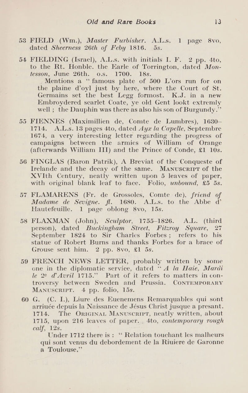 53 o4 56 57 58 59 60 Old and Rare Books ls FIELD (Wm.), Master Furbisher. A.L.s. 1 page 8vo, dated Sheerness 26th of Feby 1816. 5s. FIELDING (Israel), A.L.s. with initials I. F. 2 pp. 4to, to the Rt. Honble. the Earle of Torrington, dated Mon- tesson, June 26th. o.s. 1700. 18s. Mentions a ‘famous plate of 500 L’ors run for on the plaine d’oyl just by here, where the Court of St. Germains set the best Legg formost. K.J. in a new Embroydered scarlet Coate, ye old Gent lookt extremly well ; the Dauphin was there as also his son of Burgundy.” FIENNES (Maximillien de, Comte de Lumbres), 1680— 1714. A.L.s. 13 pages 4to, dated Ayz la Capelle, Septembre 1674, a very interesting letter regarding the progress of campaigns between the armies of William of Orange (afterwards William III) and the Prince of Conde, £1 10s. FINGLAS (Baron Patrik), A Breviat of the Conqueste of Irelande and the decay of the same. Manuscript of the XVIth Century, neatly written upon 5 leaves of paper, with original blank leaf to face. Folio, unbound, £5 5s. FLAMARENS (Fr. de Grossoles, Comte de), friend of Madame de Sevigne. fl. 1680. A.L.s. to the Abbe @ Hautefeuille. 1 page oblong 8vo, 15s. FLAXMAN (John), Sculptor, 1755-1826. A.L. (third person), dated Buckingham Street, Fitzroy Square, 27 September 1824 to Sir Charles Forbes; refers to his statue of Robert Burns and thanks Forbes for a brace of Grouse sent him. 2 pp. 8vo, £1 5s. FRENCH NEWS LETTER, probably written by some one in the diplomatic service, dated “A la Haie, Mardi le 22.0 Avril \71\5.” Part of ityreters to matters an con- troversy between Sweden and Prussia. CONTEMPORARY MANUSCRIPT. 4 pp. folio, 15s. G. (C. I.), Liure des Euenemens Remarquables qui sont arriuée depuis la Naissance de Jésus Christ Jusque a presant. 1714. The OriGcinaLt MANuscriPT, neatly written, about 1715, upon 216 leaves of paper. . 4to, contemporary rough calf, 12s. Under 1712 there is: ‘* Relation touchant les malheurs qui sont venus du debordement de la Riuiere de Garonne a Toulouse,”