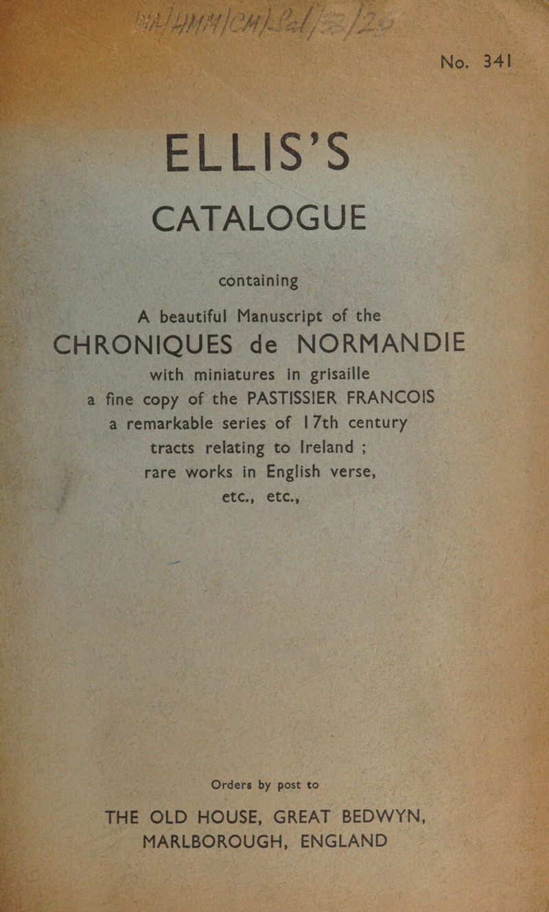 ELLIS’S CATALOGUE containing A beautiful Manuscript of the ~ CHRONIQUES de NORMAN DIE with miniatures in grisaille a fine copy of the PASTISSIER FRANCOIS — a remarkable series of | 7th century tracts relating to Ireland ; is rare works in English verse, | etc., etc., Orders by post to THE OLD HOUSE, GREAT BEDWYN, MARLBOROUGH, ENGLAND