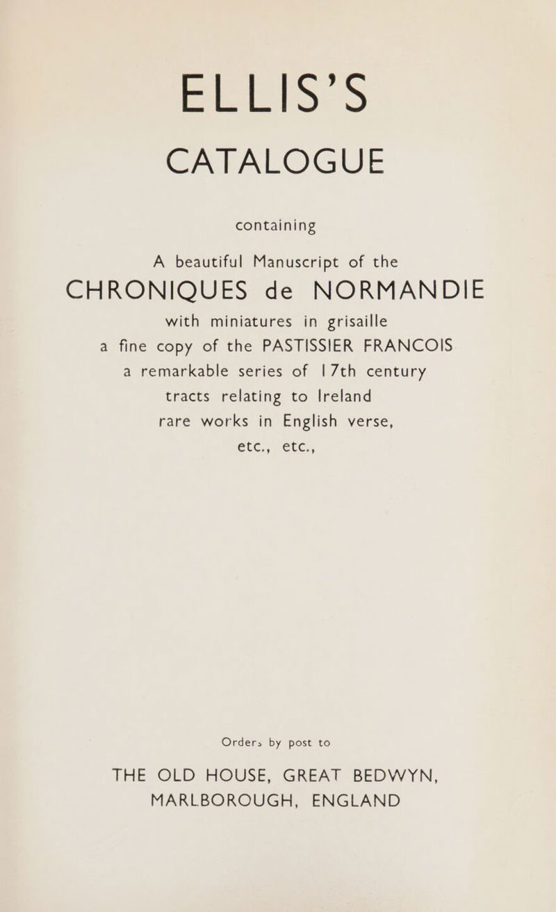 CATALOGUE containing A beautiful Manuscript of the CHRONIQUES de NORMANDIE with miniatures in grisaille a fine copy of the PASTISSIER FRANCOIS a remarkable series of | 7th century tracts relating to Ireland rare works in English verse, Cic,, ete., Orders by post to THE OLD HOUSE, GREAT -BEDVW YN, MARLBOROUGH, ENGLAND