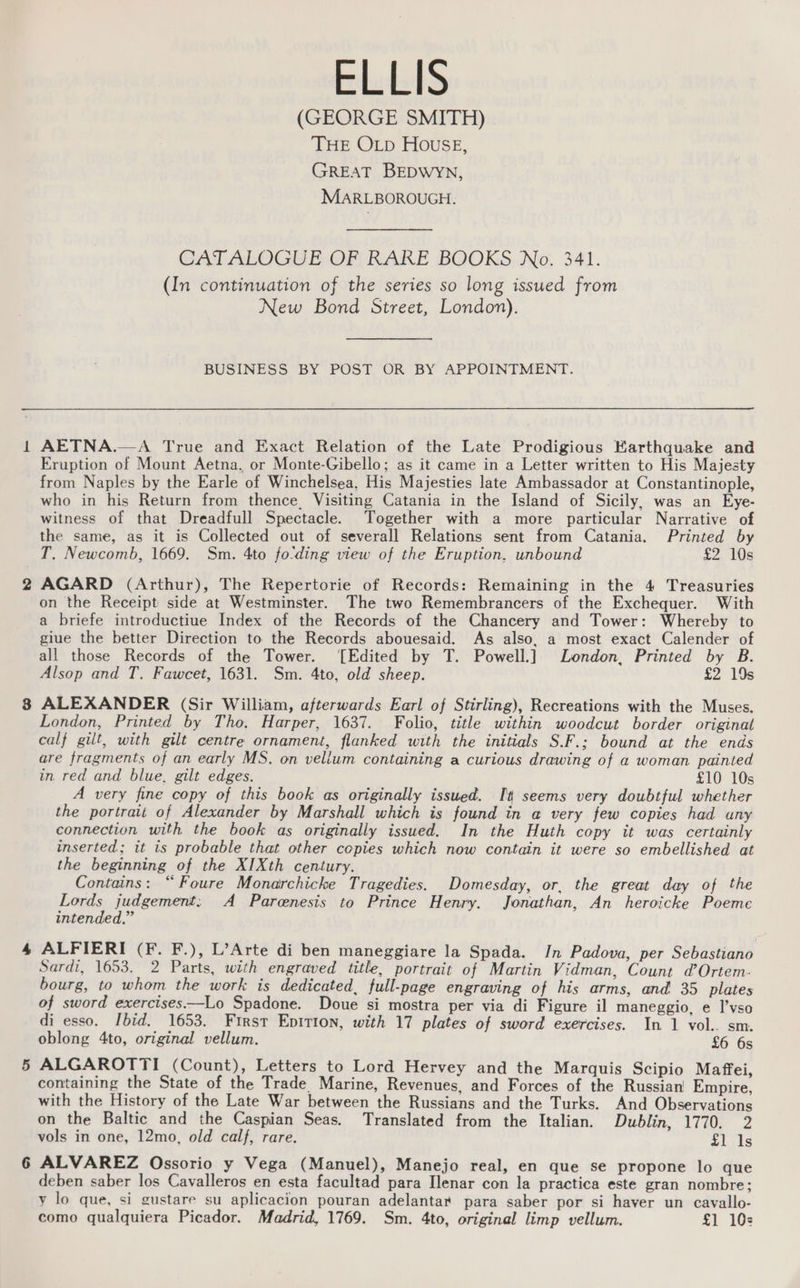 (GEORGE SMITH) THE OLp House, GREAT BEDWYN, MARLBOROUGH. CATALOGUE OF RARE BOOKS No. 341. (In continuation of the series so long issued from New Bond Street, London). BUSINESS BY POST OR BY APPOINTMENT. 1 AETNA.—A True and Exact Relation of the Late Prodigious Karthquake and Eruption of Mount Aetna, or Monte-Gibello; as it came in a Letter written to His Majesty from Naples by the Earle of Winchelsea, His Majesties late Ambassador at Constantinople, who in his Return from thence. Visiting Catania in the Island of Sicily, was an Eye- witness of that Dreadfull Spectacle. Together with a more particular Narrative of the same, as it is Collected out of severall Relations sent from Catania. Printed by T. Newcomb, 1669. Sm. 4to fo-ding view of the Eruption, unbound $2, 108 2 AGARD (Arthur), The Repertorie of Records: Remaining in the 4 Treasuries on the Receipt side at Westminster. The two Remembrancers of the Exchequer. With a briefe introductiue Index of the Records of the Chancery and Tower: Whereby to giue the better Direction to the Records abouesaid. As also, a most exact Calender of all those Records of the Tower. [Edited by T. Powell.] London, Printed by B. Alsop and T. Fawcet, 1631. Sm. 4to, old sheep. £2 19s 8 ALEXANDER (Sir William, afterwards Earl of Stirling), Recreations with the Muses. London, Printed by Tho. Harper, 1637. Folio, title within woodcut border original calf gilt, with gilt centre ornament, flanked with the initials S.F.; bound at the ends are fragments of an early MS. on vellum containing a curious drawing of a woman painted in red and blue, gilt edges. £10 10s A very fine copy of this book as originally issued. It seems very doubtful whether the portrait of Alexander by Marshall which is found in a very few copies had any connection with the book as originally issued. In the Huth copy it was certainly inserted; it is probable that other copies which now contain it were so embellished at the beginning of the XIXth century. Contains: “Foure Monarchicke Tragedies. Domesday, or, the great day of the panes + Cease A Parenesis to Prince Henry. Jonathan, An heroicke Poeme intended,” 4 ALFIERI (F. F.), L’Arte di ben maneggiare la Spada. In Padova, per Sebastiano Sardi, 1653. 2 Parts, with engraved title, portrait of Martin Vidman, Count d’Ortem- bourg, to whom the work is dedicated, full-page engraving of his arms, and 35 plates of sword exercises——Lo Spadone. Doue si mostra per via di Figure il maneggio, e l’vso di esso. Ibid. 1653. First Epition, with 17 plates of sword exercises. In 1 vol.. sm. oblong 4to, original vellum. £6 6s 5 ALGAROTTI (Count), Letters to Lord Hervey and the Marquis Scipio Maffei, containing the State of the Trade Marine, Revenues, and Forces of the Russian Empire, with the History of the Late War between the Russians and the Turks. And Observations on the Baltic and the Caspian Seas. Translated from the Italian. Dublin, 1770. 2 vols in one, 12mo, old calf, rare. £1 Is 6 ALVAREZ Ossorio y Vega (Manuel), Manejo real, en que se propone lo que deben saber los Cavalleros en esta facultad para Ilenar con la practica este gran nombre; y lo que, si gustare su aplicacion pouran adelantar para saber por si haver un cavallo- como qualquiera Picador. Madrid, 1769. Sm. 4to, original limp vellum. £1 10: