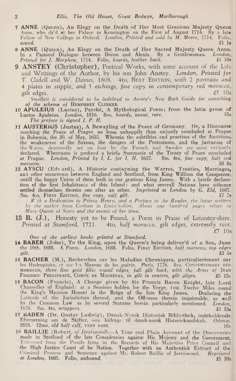 7 ANNE (Qucen), An Elegy on the Death of Her Most Gracious Majesty Queen Anne, who dy’d at her Palace in Kensington on the First of August 1714. By a late Fellow of New College in Oxford. London, Printed and sold by M. Meere, 1714. Folio, sewed. £1 ls 8 ANNE (Qucen), An Elegy on the Death of Her Sacred Majesty Queen Anne. In a Pastoral Dialogue between Doron and Alexis. By a Gentlewoman. London, Printed for J. Morphew, 1714. Folio, boards, leather back. £1 i0s 9 ANSTEY (Christopher), Poetical Works, with some account of the Life and Writings of the Author, by his son John Anstey. London, Printed for T. Cadell and W. Davies, 1808. 4to, BEsT EDITION, with 2 portraits and 4 plates in stipple, and 5 etchings, fine copy in contemporary red morocco, gilt edges. £5 10g Smollett is considered to be indebted to Anstey’s New Bath Guide for something of the scheme of HumpHrEY CLINKER. 10 APULEIUS (Lucius), Psyché, A Mythological Poem; from the latin prose of Lucius Apuleius. London, 1816. 8vo, boards, uncut, rare. 15s The preface is signed J. P. H. 11 AUSTERiUS (Justus), A Bewayling of the Peace of Germany, Or, a Discourse touching the Peace of Pragve no lesse unhappily than unjustly concluded at Prague in Bohemia, the 30. of May, 1635. Wherein the subtilties and practises of the Austrians, the weakenesse of the Saxons, the dangers of the Protestants, and the justnesse of the Warre, deservedly set on foot by the French and Swede are most evidently declared. Whereunto is prefixed a briefe Summarie of the Treaty of Peace concluded at Prague. London, Printed by I. L. for I. H. 1637. Sm. 4to, fine copy, half red morocco. £8 8s 12 AYSCU (Edvard), A Historie contayning the Warres, Treaties, Marriages, and other occurrenis between England and Scotland, from King William the Conqueror, untill the happy Union of them both in our gratious King James. With a briefe declara- tion of the first Inhabitants of this Island: and what severall Nations have sithence settled themselues therein one after an other. Imprinted at London by G. Eld, 1607. Sm. 4:0, First Epition, fine copy, calf gilt. £7 7s W-th a Dedication to Prince Henry, and a Preface to the Reader. the latter written by the author from Cotham in Linco nshire. About one hundred pages relate to Mary Queen of Scots and the events of her time. 138 B. (J.), Honesty yet to be Found, a Poem in Praise of Leicester-shire. Printed at Stamford, 1721. 4to, half morocco, gilt edges, extremely rare. £7 10s One of the earliest books printed at Stamford. 14 BABER (John), To the King, upon the Queen’s being deliver’d of a Son, June the 10th, 1688. A Poem. London, 1688. Folio, First Epirion, half morocco, top edges gilt. £3 3s 15 BACHER (M.), Recherches sur les Maladies Chroniques, particulierément sur les Hydropisies, et sur Irs Moyens de les guérir. Paris, 1776. 8vo. CONTEMPORARY RED MOROCCO, three line gold fillet round edges, full gilt back, with the Arms of JEAN FREDERIC PHELIPEAUX, COMTE DE Maurepas, in. gilt in centres, gilt edges. £5 15s 16 BACON (Francis), A Charge given by Sir Francis Bacon Knight, late Lord Chancellor of England: at a Sessions holden for the Verge, (viz. Twelve Miles round the King’s Mansion House) in the Reign of the late King James. Declaring the Latitude of the Jurisdiction thereof, and the Offences therein inquireable, as well by the Common Law as by several Statutes herein particularly mentioned. London, 1676. Sm. 4to, wrappers. £1 45s 17 BADEN (Dr. Gustav Ludwig), Dansk-Norsk Historisk Bibliothek, indeholdende Efterretning om de Skifter, som bidrage til dansk-norsk Historiekundskab. Odense, 1815. 12mo, old half calf, vERY RARE, 10s 18 BAILLIE (Robert, of Jerviswood)—A True and Plain Account of the Discoveries made in Scotland of the late Conspiracies against His Majesty and the Government. Extracted from the Proofs lying in the Records of His Majesties Privy Council. and the High Justice Court of he Nation. Together with an Authentick Extract of the. Criminal Process and Sentence against Mr. Robert Baillie of Jerviswood. Reprinted at London, 1685. Folio, unbound. £1 10s .
