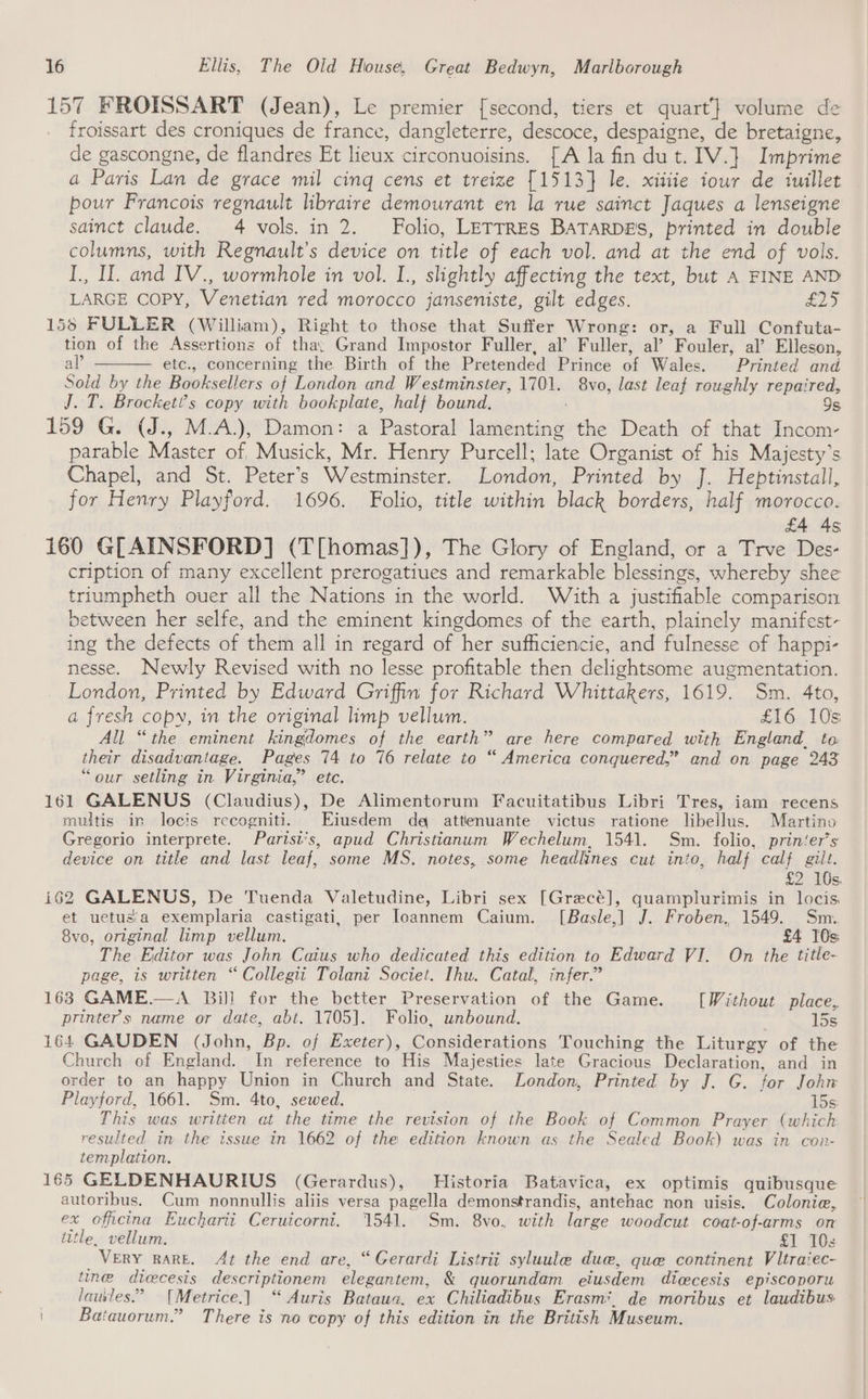 157 FROISSART (Jean), Le premier [second, tiers et quart’} volume de froissart des croniques de france: dangleterre, descoce, despaigne, de bretaigne, de gascongne, de flandres Et lieux circonuoisins. [A la fin dut. IV. } Imprime a Paris Lan de ea mil cing cens et treize {1513} le. xitiie iour de iuillet — pour Francois regnault libraire demourant en la rue sainct Jaques a lenseigne sainct claude. 4 vols. in 2. Folio, LETTRES BATARDES, printed in double columns, with Regnault’s device on title of each vol. and at the end of vols. I., Il. and IV., wormhole in vol. L., slightly affecting the text, but A FINE AND LARGE COPY, Venetian red morocco janseniste, gilt edges. £25 156 FULLER (William), Right to those that Suffer Wrong: or, a Full Confuta- tion of the Assertions of tha; Grand Impostor Fuller, al’ Fuller, al’ Fouler, al’ Elleson, al’ etc., concerning the Birth of the Pretended Prince of Wales. Printed and Sold by the Booksellers of London and Westminster, 1701. 8vo, last leaf roughly repaired, J. T. Brocket’s copy with bookplate, half bound. 9s 159 G. (J., M.A.), Damon: a Pastoral lanientin ds the Death of that Incom- parable Miaeees of, Musick, Mr. Henry Purcell; late Organist of his Majesty’s Chapel, and St. Peter’s Westminster. London, Printed by J. Heptinstall, for Henry Playford. 1696. Folio, title within black borders, half morocco. £4 As 160 GLAINSFORD] (T[homas]), The Glory of England, or a Trve Des- cription of many excellent prerogatiues and remarkable blessings, whereby shee triumpheth ouer all the Nations in the world. With a justifiable comparison between her selfe, and the eminent kingdomes of the earth, plainely manifest- ing the defects of them all in regard of her sufficiencie, and fulnesse of happi- nesse. Newly Revised with no lesse profitable then delightsome augmentation. London, Printed by Edward Griffin for Richard Whittakers, 1619. Sm. 4to, a fresh copy, in the original limp vellum. £16 10s All “the eminent Inglomes of the earth” are here compared with England_ to their disadvantage. Pages 74 to 76 relate to “ America conquered,” and on page 243 ‘our setling in Virginia,” etc. 161 GALENUS (Claudius), De Alimentorum Facuitatibus Libri Tres, iam recens multis in locis recogniti. Eiusdem dq attenuante victus ratione libellus. Martino Gregorio interprete. Parisi‘s, apud Christianum Wechelum, 1541. Sm. folio, prin‘er’s device on title and last leaf, some MS. notes, some headlines cut into, half calf gilt. £2 10s. 162 GALENUS, De Tuenda Valetudine, Libri sex [Grecé], quamplurimis in locis. et uetusia exemplaria castigati, per Ioannem Caium. [Basle,] J. Froben, 1549. Sm. 8vo, original limp vellum. £4 10s The Editor was John Caius who dedicated this edition to Edward VI. On the title- page, is written “Collegii Tolani Societ. Ihu. Catal, infer.” 163 GAME.—A Bill for the better Preservation of the Game. [Without place, printer's name or date, abt. 1705]. Folio, unbound. 15s 164 GAUDEN (John, Bp. of Exeter), Considerations Touching the Liturgy of the Church of England. In reference to His Majesties late Gracious Declaration, and in order to an happy Union in Church and State. London, Printed by J. G. for Johr Playford, 1661. Sm. 4to, sewed. 15s This was written at the time the revision of the Book of Common Prayer (which resulted in the issue in 1662 of the edition known as the Sealed Book) was in con- templation. 165 GELDENHAURIUS (Gerardus), Historia Batavica, ex optimis quibusque autoribus. Cum nonnullis aliis versa pagella demonstrandis, antehac non uisis. Colonie, ex officina Eucharii Ceruicorni. 1541. Sm. 8vo, with large woodcut coat-of-arms on ittle, vellum. £1 TOs VERY RARE. At the end are, “Gerardi Listrii syluule due, que continent Vltraiec- tine dicecesis descriptionem elegantem, &amp; quorundam eiusdem dicecesis episcoporu lauves.” [Metrice.] “ Auris Bataua, ex Chiliadibus Erasm*. de moribus et laudibus Batauorum.” There is no copy of this edition in the British Museum.