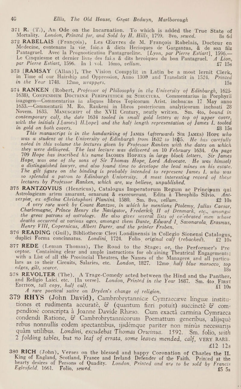 371 R. (T.), An Ode on the Incarnation. ‘To which is added the True State of Mortality. London, Printed for, and Sold by H. Hills, 1799. 8vo, sewed. 8s 6d 372 RABELAIS (Francois), Les Giuvres de M. Francois Rabelais, Docteur en Medecine, contenans la vie, faic.s &amp; dicts Herioques de Gargantua, &amp; de son filz Pantagruel. Avec la Prognostication Pantagrueline. [Lyon, par Pierre Estiart], 1596.— Le Cinquiesme et dernier livre des fai.s &amp; dits heroiques du bon Pantagruel. A Lion, par Pierre Estiart, 1596. In 1 vol. 1l6mo, vellum. £7 15s 373 [RAMSAY (‘Allan)], The Vision Compylit in Latin be a most lernit Clerk, in Time of our Hairship and Oppression, Anno 130@ and Translatit in 1524. Printed in the Year 1748. 12mo, wrappers. 15s 374 RANKEN (Robert, Professor of Philosophy in the University of Edinburgh, 1625- 1638), Compenprum Docrrin&amp;® PERIPATETICe pe Srrucrura. Commentarius in Porphyrii isagogen—Commentarius in aliquos libros Topicorum Arist. inchoatus 17 May anno 1633.—Commentarii M. Ro. Rankeni in libros posteriorum analyticorum inchoati 28 Novem. 1635. Manuscript of the XVII Century, neatly written. Sm. 4to, bound in contemporary calf, the date 1634 tooled in small gold letters at top of upper cover, with the initials J.[ames] H.lope] and the half length representation of James I. tooled in gold on both covers. £8 15s This manuscript is in the handwriting of James (afterwards Str James) Hore who was a student at the University of Edinburgh from 1632 to 1685. He has carefully noted in this volume the lectures given by Professor Ranken with the dates on which they were delivered. The last lecture was delivered on 10 February 1634. On page 709 Hope has inscribed his name Iacosus Horus in large block letters. Sir James Hope, was one of the sons of Sir Thomas Hope, Lord Advocate. He was himsel} a distinguished lawyer, and, also found time to develope the lead mines on his estate. The gilt figure on the binding is probably intended to represent James I. who was so splendid a pairon to Edinburgh University. A most interesting record of these lectures by Professor Ranken, which are, we believe, unpublished. 375 RANTZOVIUS (Henricus), Catalogus Imperatorum Regum ac Principum qui Astrologicam artem amarunt, ornarunt &amp; exercuerunt. Edita &amp; Theophilo Silvio. Ant- verpie, ex officina Christophori Plantini, 1580. Sm. 8vo, vellum. £2 10s A very rare work by Count Rantzov, in which he mentions Ptolemy, Julius Caesar, Charlemagne, Prince Henry the Navigator, F rederick, II of Denmark, etc., amongst the great patrons of astrology. He also gives several lists of ceebrated men whose deaths occurred at various ages, amongst them Dante, Edward I, Savonarola, Erasmus, Henry VIII, Copernicus, Albert Durer, and the printer Froben. 376 READING (Guil), Bibliothecee Cleri Londinensis in Collegio Sionensi Catalogus, duplici Forma concinnatus. Londini, 1724. Folio. original calf (rebacked), <2 20s 877 REDE (Leman Thomas), The Road to the Stage; or, the Performer’s Pre ceptor. Containing clear and ample instructions for ob:aining Theatrical Engagements; with a List of all the Provincial Theatres, the Names of the Managers and all particu. lars as to their Circuits, Salaries, etc. London, 1827. 12mo., half blue morocco, top edges, gilt, scarce. 18s 378 REVOLTER (The), A Trage-Comedy acted between the Hind and the Panther, and Religio Laici. etc. [In verse]. London, Printed in the Year 1687. Sm. 4to First Epition, tall copy, half calf. £1 10s A rare poeticai satire on Dryden’s change of religion. 379 RHYS (John David), Cambrobrytannice Cymraeceve lingue institu tiones et rudimenta accuraté, &amp; (quantum fieri potuit) succincté &amp; com- pendiose conscripta a Joanne Davide Rheso. Cum exactd carmina Cymraeca condendi Ratione, &amp; Cambrobrytannicorum Poemattum generibus, alijsqué rebus nonnullis eodem spectantibus, ijsdémque pariter non minus necessarijs quam utilibus. Londini, excudebat Thomas Orwinus. 1592. Sm. folio, with 2 folding tables, but no leaf of errata, some leaves mended, calf, VERY RARE. CAQvd2s 380 RICH (John), Verses on the blessed and happy Coronation of Charles the II. King of England, Scotland, France and Ireland Defender of the Faith. Printed at the hearty desires of Persons of Quadity. London. Printed and are to be sold by Francis Eglesfield, 1661. Folio, sewed. £5 5s