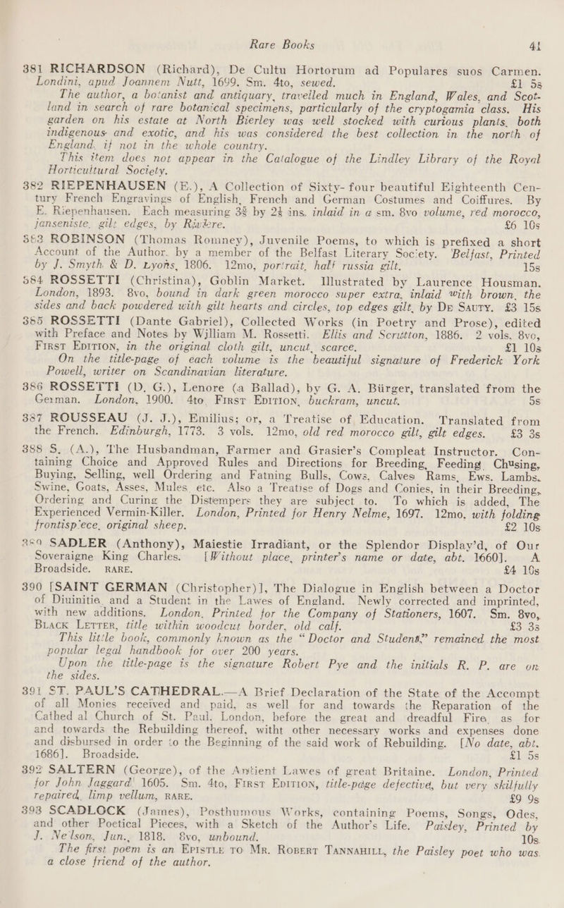 381 RICHARDSON (Richard), De Cultu Hortorum ad Populares suos Carmen. Londini, apud Joannem Nuit, 1699. Sm. 4to, sewed. £1 55 The author, a botanist and antiquary, traveiled much in England, Wales, and Scot- land in search of rare botanical specimens, particularly of the cryptogamia class. His garden on his estate at North Bierley was well stocked with curious plants, both indigenous and exotic, and his was considered the best collection in the north of England. if not in the whole country. This item does not appear in the Catalogue of the Lindley Library of the Royal Horticultural Society. 382 RIEPENHAUSEN (E.), A Collection of Sixty- four beautiful Eighteenth Cen- tury French Engravings of English, French and German Costumes and Coiffures. By E. Riepenhausen. Each measuring 38 by 2% ins, inlaid in a sm. 8vo volume, red morocco, jJanseniste, gilt edges, by Riwiere. £6 10s 553 ROBINSON (Thomas Romney), Juvenile Poems, to which is prefixed a short Account of the Author. by a member of the Belfast Literary Soc‘ety. Belfast, Printed by J. Smyth &amp; D, Lyons, 1806. 12mo, portrait, half russia gilt. 15s 984 ROSSETTI (Christina), Goblin Market. Illustrated by Laurence Housman. London, 1893. 8vo, bound in dark green morocco super extra, inlaid with brown, the sides and back powdered with gilt hearts and circles, top edges gilt, by De Sauty. £3 15s 355 ROSSETTI (Dante Gabriel), Collected Works (in Poetry and Prose), edited with Preface and Notes by William M. Rossetti. Eliis and Scrittton, 1886. 2 vols, 8vo, First Epition, in the original cloth gilt, uncut, scarce. £1 10s On the title-page of each volume is the beautiful signature of Frederick York Powell, writer on Scandinavian literature. 386 ROSSETTI (D. G.), Lenore (a Ballad), by G. A. Biirger, translated from the German. London, 1900. 4to, Firsr Eprrion, buckram, uncut. os 387 ROUSSEAU (J. J.), Emilius; or, a Treatise of, Education. Translated from the French. Edinburgh, 1773. 3 vols. 12mo, old red morocco gilt, gilt edges. £3 3s 388 S. (A.), The Husbandman, Farmer and Grasier’s Compleat Instructor. Con- taining Choice and Approved Rules and Directions for Breeding, Feeding Chusing, Buying, Selling, well Ordering and Fatning Bulls, Cows, Calves Rams, Ews. Lambs. Swine, Goats, Asses, Mules etc. Also a Treatise of Dogs and Conies, in their Breeding,, Ordering and Curing the Distempers they are subject to. To which is added, The Experienced Vermin-Killer. London, Printed for Henry Nelme, 1697. 12mo, with folding frontisp/ece, original sheep. £2 10s: 259 SADLER (Anthony), Maiestie Irradiant, or the Splendor Display’d, of Our Soveraigne King Charles. [Without place, printer's name or date, abt. 1660]. A Broadside. RARE. £4 10s 390 [SAINT GERMAN (Christopher)], The Dialogue in English between a Doctor of Diuinitia, and a Student in the Lawes of England. Newly corrected and imprinted, with new additions. London. Printed for the Company of Stationers, 1607. Sm. 8vo, Biack Letter, title within woodcut border, old calf. £3 33 This little book, commonly known as the “Doctor and Student.’ remained the most popular legal handbook for over 200 years. Upon the title-page is the signature Robert Pye and the initials R. P. are on the sides. 391 ST. PAUL’S CATIHEDRAL.—A Brief Declaration of the State of the Accompt of all Monies received and paid, as well for and towards the Reparation of the Cathed al Church of St. Paul. London, before the great and dreadful Fira as for and towards the Rebuilding thereof, witht other necessary works and expenses done and disbursed in order io the Beginning of the said work of Rebuilding. [No date, abt. 1686]. Broadside. £1 5s 392 SALTERN (George), of the Antient Lawes of great Britaine. London, Printed for John Jaggard| 1605. Sm. 4to, First Eprrion, title-page defectivd, but very skilfully repatred, limp vellum, RARE. £9 9s 393 SCADLOCK (James), Posthumous Works, containing Poems, Songs, Odes, and other Poetical Pieces, with a Sketch of the Author’s Life. Paisley, Printed by J. Nelson, Jun., 1818. S8vo, unbound. 10s. The first poem is an Eptstty to Mr. Ropert TANNAHILL, the Paisley poet who was. a close friend of the author.