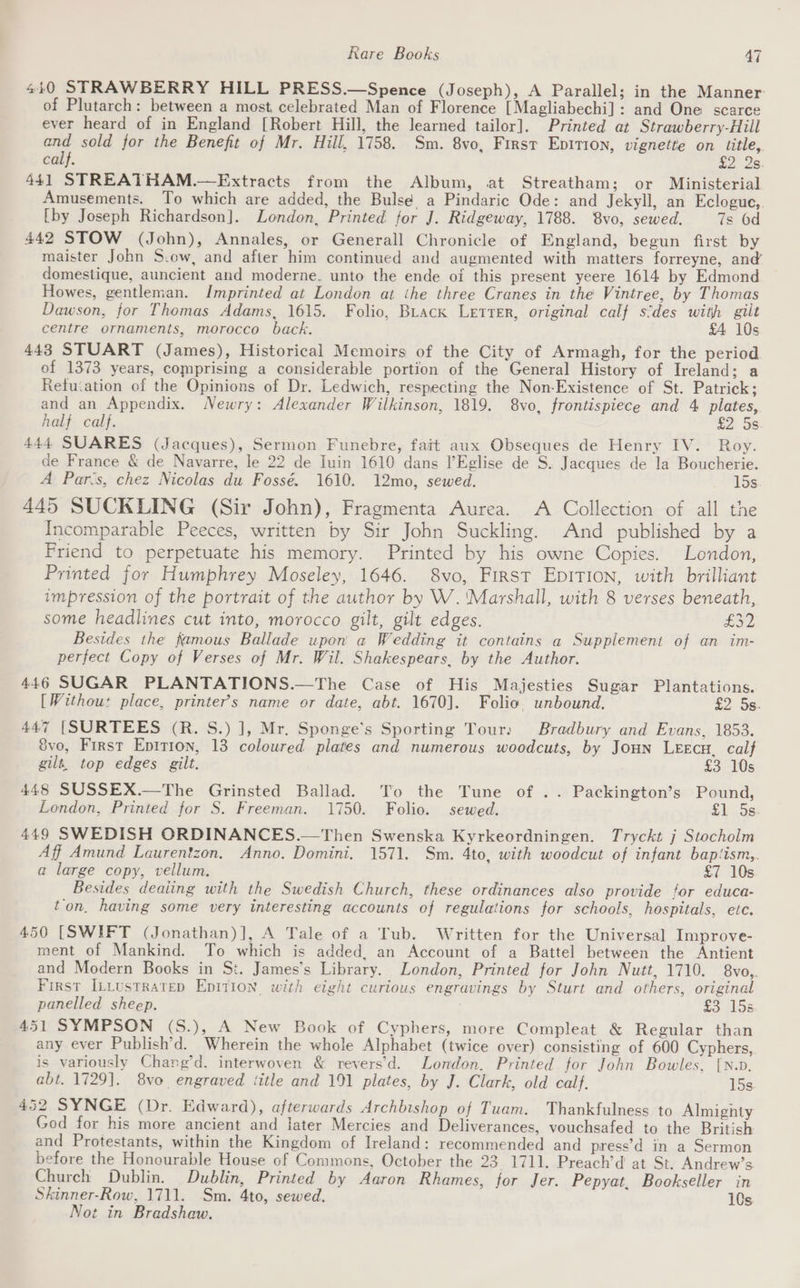 440 STRAWBERRY HILL PRESS.—Spence (Joseph), A Parallel; in the Manner: of Plutarch: between a most, celebrated Man of Florence [Magliabechi] : and One scarce ever heard of in England [Robert Hill, the learned tailor]. Printed at Strawberry-Hill ay sold for the Benefit of Mr. Hill, 1758. Sm. 8vo, First Epitron, vignette on title, calf. a2. 25: 441 STREATHAM.—Extracts from the Album, at Streatham; or Ministerial Amusements. To which are added, the Bulse a Pindaric Ode: and Jekyll, an Eclogue, [by Joseph Richardson]. London, Printed for J. Ridgeway, 1788. 8vo, sewed. 7s 6d 442 STOW (John), Annales, or Generall Chronicle of England, begun first by maister John S.ew, and after him continued and augmented with matters forreyne, and’ domestique, auncient and moderne, unto the ende oi this present yeere 1614 by Edmond ~ Howes, gentleman. Imprinted at London at ihe three Cranes in the Vintree, by Thomas Dawson, for Thomas Adams, 1615. Folio, BLack Letrer, original calf sides with gilt centre ornaments, morocco back. £4 10s 443 STUART (James), Historical Memoirs of the City of Armagh, for the period. of 1373 years, comprising a considerable portion of the General History of Ireland; a Retuiation of the Opinions of Dr. Ledwich, respecting the Non-Existence of St. Patrick; and an Appendix. Newry: Alexander Wilkinson, 1819. 8vo, frontispiece and 4 plates, half calf. £2 5s 444 SUARES (Jacques), Sermon Funebre, fait aux Obseques de Henry IV. Roy. de France &amp; de Navarre, le 22 de Iuin 1610 dans l’Eglise de S. Jacques de la Boucherie. A Pars, chez Nicolas du Fossé. 1610. 12mo, sewed. 15s 445 SUCKLING (Sir John), Fragmenta Aurea. A Collection of all the Incomparable Peeces, written by Sir John Suckling. And published by a Friend to perpetuate his memory. Printed by his owne Copies. London, Printed for Humphrey Moseley, 1646. 8vo, First EpITION, with brilliant impression of the portrait of the author by W. ‘Marshall, with 8 verses beneath, some headlines cut into, morocco gilt, gilt edges. eon Besides the famous Ballade upon a Wedding it contains a Supplement of an im- perfect Copy of Verses of Mr. Wil. Shakespears, by the Author. 446 SUGAR PLANTATIONS.—The Case of His Majesties Sugar Plantations. [Withou: place, printer’s name or date, abt. 1670]. Folio unbound. £2 5s 447 [SURTEES (R. S.) ], Mr. Sponge’s Sporting Tour: Bradbury and Evans, 1853. 8vo, First Eptrron, 13 coloured plates and numerous woodcuts, by Joun LEEcH. calf gilt, top edges gilt. £3 10s 448 SUSSEX.—The Grinsted Ballad. To the Tune of .. Packington’s Pound, London, Printed for S. Freeman. 1750. Folio. sewed. £1 Sse 449 SWEDISH ORDINANCES.—Then Swenska Kyrkeordningen. Tryckt j Stocholm Aff Amund Laurentzon, Anno. Domini. 1571. Sm. 4to, with woodcut of infant baptism,. a large copy, vellum. £7 10s Besides deaiing with the Swedish Church, these ordinances also provide for educa- ton. having some very interesting accounts of regulations for schools, hospitals, etc. 450 [SWIFT (Jonathan)], A Tale of a Tub. Written for the Universal Improve- ment of Mankind. To which is added, an Account of a Battel between the Antient and Modern Books in St. James’s Library. London, Printed for John Nutt, 1710. 8vo,. First [ILLusTratep Epition with eight curious engravings by Sturt and others, original panelled sheep. £3 15s 451 SYMPSON (S.), A New Book of Cyphers, more Compleat &amp; Regular than any ever Publish’d. Wherein the whole Alphabet (twice over) consisting of 600 Cyphers, is variously Charg’d, interwoven &amp; revers’d. London, Printed for John Bowles, [{N.p. abt. 1729]. 8vo. engraved title and 191 plates, by J. Clark, old calf. 15s 452 SYNGE (Dr. Edward), afterwards Archbishop of Tuam. Thankfulness to Almighty God for his more ancient and later Mercies and Deliverances, vouchsafed to the British and Protestants, within the Kingdom of Ireland: recommended and press’d in a Sermon before the Honourable House of Commons, October the 23 1711. Preach’d at St. Andrew’s Church Dublin. Dublin, Printed by Aaron Rhames, for Jer. Pepyat, Bookseller in Skinner-Row, 1711. Sm. 4to, sewed. 10s Not in Bradshaw.