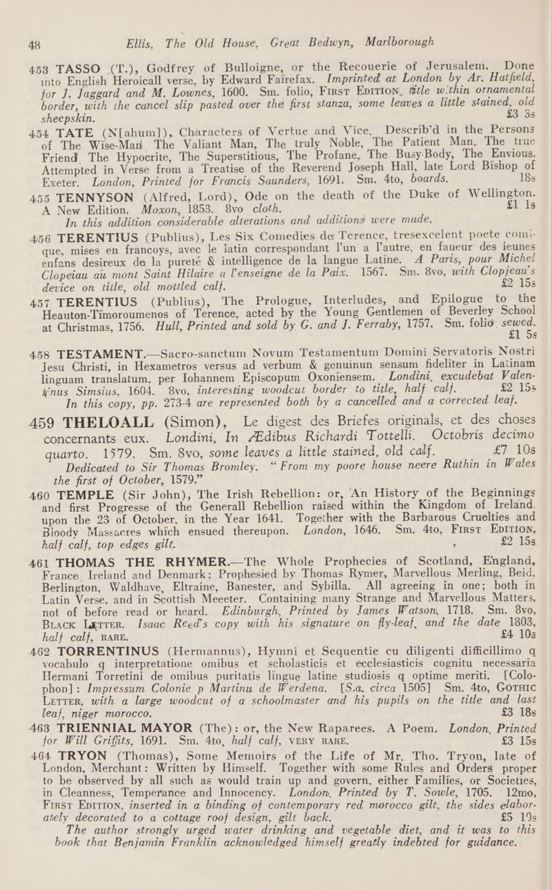 453 TASSO (T.), Godfrey of Bulloigne, or the Recouerie of Jerusalem. Done into English Heroicall verse, by Edward Fairefax. Imprinted at London by Ar. Hatfield, for J. Jaggard and M. Lownes, 1600. Sm. folio, First Epition, title within ornamental border, with the cancel slip pasted over the first stanza, some leaves a little stained, old sheepskin. £3 3s 454 TATE (N[ahum]), Characters of Vertue and Vice, Describ’d in the Persons of The Wise-Man The Valiant Man, The truly Noble, The Patient Man, The true Friend The Hypocrite, The Superstitious, The Profane, The Busy-Body, The Envious. Attempted in Verse from a Treatise of the Reverend Joseph Hall, late Lord Bishop of Exeter. London, Printed for Francis Saunders, 1691. Sm. 4to, boards. 18s 455 TENNYSON (Alfred, Lord), Ode on the death of the Duke of Wellington. A New Edition. Moxon, 1853. 8vo cloth, £1 ls In this addition considerable alterations and additions were made, 456 TERENTIUS (Publius), Les Six Comedies de Terence, tresexcelent poete comi- que, mises en francoys, avec le latin correspondant l’un a lautre, en faueur des ieunes enfans desireux de la pureté &amp; intelligence de la langue Latine. A Paris, pour Miche! Clopeiau au mont Saint Hilaire a Penseigne de la Paix. 1567. Sm. 8vo, with Clopjeaw’s device on title, old mottled calf. £20155 457 TERENTIUS (Publius), The Prologue, Interludes, and Epilogue to the Heauton-Timoroumenos of Terence, acted by the Young Gentlemen of Beverley School at Christmas, 1756. Hull, Printed and sold by G. and J. F erraby, 1757. Sm. folio. ae 1 5s 458 TESTAMENT.—Sacro-sanctum Novum Testamentum Domini Servatoris Nostri Jesu Christi, in Hexametros versus ad verbum &amp; genuinun sensum fideliter in Latinam linguam translatum, per Johannem Episcopum Oxoniensem. Londini, excudebat Valen- nus Simsius, 1604. vo, interesting woodcut border to title, half calf. £2 15s In this copy, pp. 273-4 are represented both by a cancelled and a corrected leaf. 459 THELOALL (Simon), Le digest des Briefes originals, et des choses concernants eux. Londini, In AEdibus Richardi Tottelli. Octobris decimo quarto. 1579. Sm. 8vo, some leaves a little stained, old calf. £7 Wes Dedicated to Sir Thomas Bromley. “From my poore house neere Ruthin in Wales the first of October, 1579.” 460 TEMPLE (Sir John), The Irish Rebellion: or, An History of the Beginnings and first Progresse of the Generall Rebellion raised within the Kingdom of Ireland. upon the 23 of October. in the Year 1641. Together with the Barbarous Cruelties and Bioody Massacres which ensued thereupon. London, 1646. Sm. 4to, First EDITION, half calf, top edges gilt. j 5215s: A61 THOMAS THE RHYMER.—The Whole Prophecies of Scotland, England, France. Ireland and Denmark; Prophesied by Thomas Rymer, Marvellous Merling, Beid, Berlington, Waldhave, Eltraine, Banester, and Sybilla. All agreeing in one; both in Latin Verse, and in Scottish Meeeter. Containing many Strange and Marvellous Matters, not of before read or heard. Edinburgh, Printed by James Watson, 1718. Sm. 8vo, Biack Lerrer. Isaac Reed’s copy with his signature on fly-leaf, and the date 1803, half calf, RARE. £4 10s 462 TORRENTINUS (Hermannus), Hymni et Sequentie cu diligenti difficillimo q vocabulo q interpretatione omibus et scholasticis et ecclesiasticis cognitu necessaria Hermani Torretini de omibus puritatis lingue latine studiosis q optime meriti. [Colo- phon]: Impressum Colonie p Martinu de Werdena. [S.a. circa 1505] Sm. 4to, Goruic LETTER, with a large woodcut of a schoolmaster and his pupils on the title and last leaf, niger morocco, £3 18s 463 TRIENNIAL MAYOR (The): or, the New Raparees. A Poem. London, Printed for Will Griffits, 1691. Sm. 4to, hulf calf, VERY RARE. i £3. 15s 464 TRYON (Thomas), Some Memoirs of the Life of Mr. Tho. Tryon, late of London, Merchant: Written by Himself. Together with some Rules and Orders proper to be observed by all such as would train up and govern, either Families, or Societies, in Cleanness, Temperance and Innocency. London, Printed by T. Sowle, 1705. 12mo, First Epition, inserted in a binding of contemporary red morocco gilt, the sides elabor- ately decorated to a cottage roof design, gilt back. £5 19s The author strongly urged water drinking and vegetable diet, and it was to this book that Benjamin Franklin acknowledged himself greatly indebted for guidance.