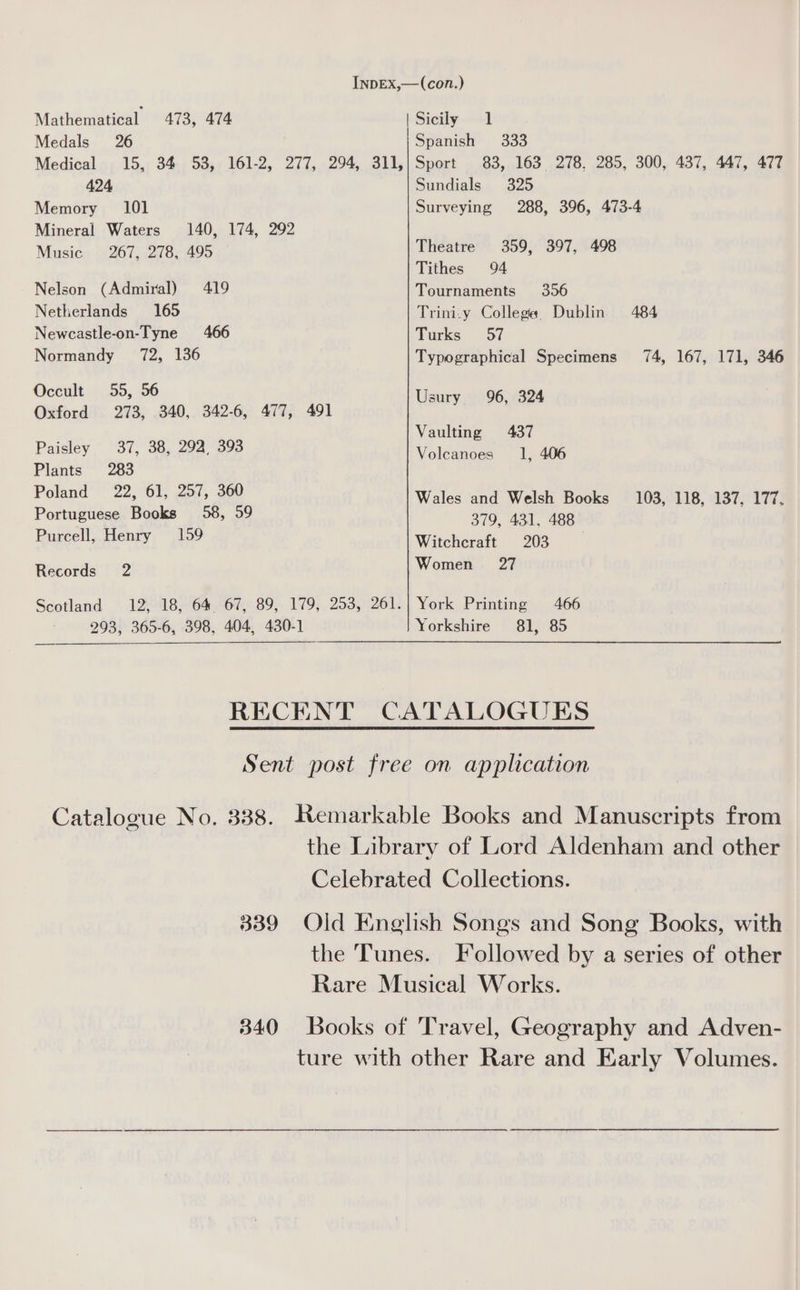 InDEX,—(con.) Mathematical 473, 474 | Sicily 1 Medals 26 Spanish 333 Medical 15, 34 53, 161-2, 277, 294, 311,;/Sport 83, 163 278, 285, 300, 437, 447, 477 424 Sundials 325 Memory 101 Surveying 288, 396, 473-4 Mineral Waters 140, 174, 292 Music 267, 278, 495 Theatre 359, 397, 498 Tithes 94 Nelson (Admiral) 419 Tournaments 356 Netherlands 165 Trini-y College Dublin 484 Newcastle-on-Tyne 466 Turks 57 Normandy 72, 136 Typographical Specimens 74, 167, 171, 346 Occult 55, 56 Usury 96, 324 Oxford 273, 340, 342-6, 477, 491 Vaulting 437 Paisley 37, 38, 292, 393 Volcanoes 1, 406 Plants 283 Poland 22, 61, 257, 360 Wales and Welsh Books 103, 118, 137, 177. Portuguese Books 58, 59 379, 431, 488 Purcell, Henry — 159 Witchcraft 203 Records 2 Wome am Scotland 12, 18, 64 67, 89, 179, 253, 261.| York Printing 466 293, 365-6, 398, 404, 430-1 Yorkshire 81, 85 RECENT CATALOGUES Sent post free on application Catalogue No. 338. Remarkable Books and Manuscripts from the Library of Lord Aldenham and other Celebrated Collections. 339 Old English Songs and Song Books, with the Tunes. Followed by a series of other Rare Musical Works. 340 Books of Travel, Geography and Adven- ture with other Rare and Early Volumes.