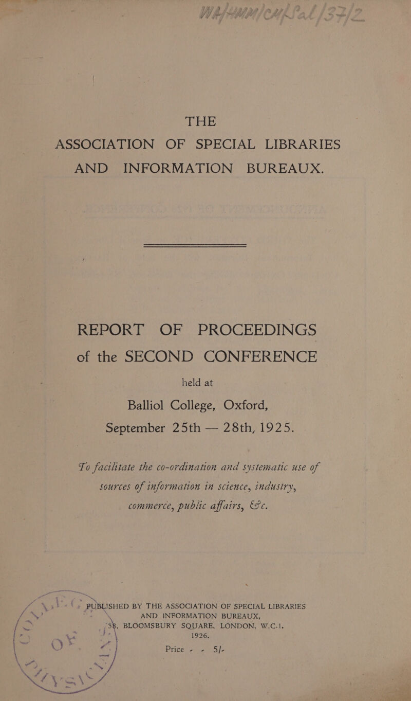 THE ASSOCIATION OF SPECIAL LIBRARIES AND INFORMATION BUREAUX. REPORT OF PROCEEDINGS of the SECOND CONFERENCE held at Balliol College, Oxford, September 25th — 28th, 1925. To facilitate the co-ordination and systematic use of sources of information in sctence, industry, commerce, public affairs, Fc. FF PUBLISHED BY THE ASSOCIATION OF SPECIAL LIBRARIES AND INFORMATION BUREAUX, 3 . BLOOMSBURY SQUARE, LONDON, W.C.1. ~ ¥4 1926. ,)? / pean Price