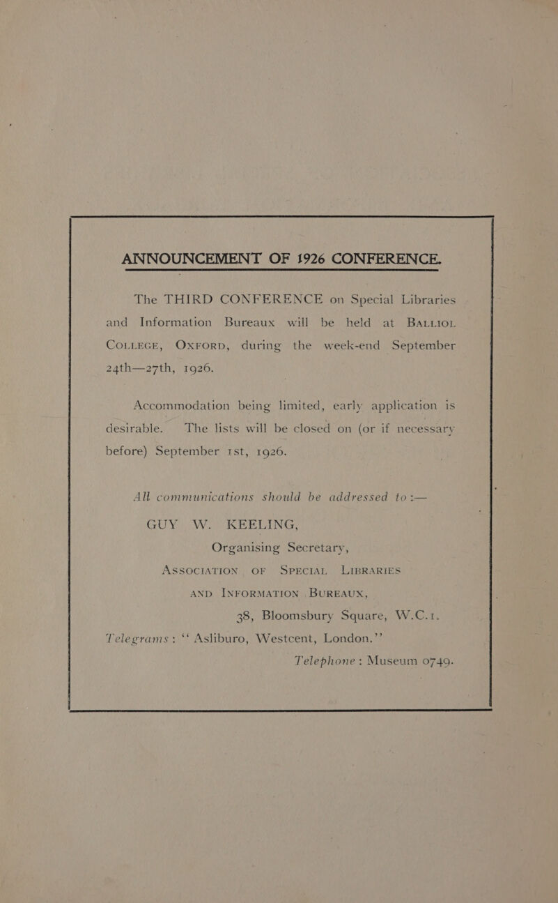 The THIRD CONFERENCE on Special Libraries and Information Bureaux will be held at Batrior CoLLEGE, Oxrorp, during the week-end September 24th—a27th, 1926. Accommodation being limited, early application is desirable. The lists will be closed on (or if necessary before) September rst, 1926. All communications should be addressed to :— GUY W. KEELING, Organising Secretary, ASSOCIATION OF SPECIAL LIBRARIES AND INFORMATION , BUREAUX, 38, Bloomsbury Square, W.C.1. Telegrams: “* Asliburo, Westcent, London.’’ Telephone : Museum 0740.