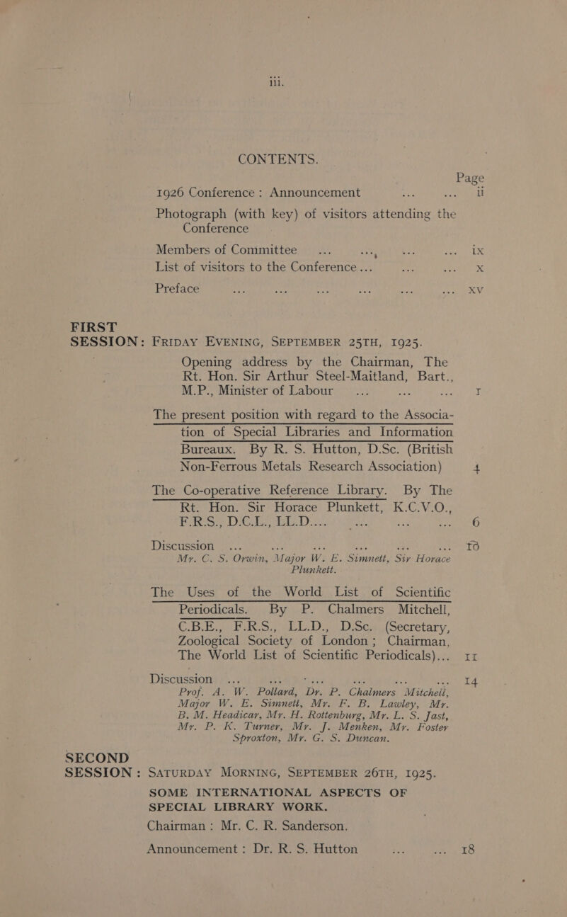 FIRST SECOND iil. CONTENTS. 1926 Conference : Announcement Photograph (with key) of visitors attending the Conference Members of Committee... ite List of visitors to the Conference ... Preface FRIDAY EVENING, SEPTEMBER 25TH, 1925. Opening address by the Chairman, The Rt. Hon. Sir Arthur Steel-Maitland, Bart., M.P., Minister of Labour : f The present position with regard to the Associa- tion of Special Libraries and Information Non-Ferrous Metals Research Association) The Co-operative Reference Library. By The Rt. Hon: Sir: Horace Plunkett, K.C.V.O., foe DGD. se Discussion... Mr. C. S. Orwin, Major W. Be Senet, Sy Hee Plunkett. The Uses of the World List of Scientific Periodicals. By P. Chalmers Mitchell, CBE ipa Syeda nao oca oecretary, Zoological Society of London; Chairman, The World List of Scientific Periodicals)... Discussion... Sek “epee et $63 te Prof. A. W. Pollard, Dr. P. Chaimers Mitcheil, Major W. E. Simnett, Mr. F. B. Lawley, Mr. B. M. Headicar, Mr, H. Rottenburg, Mr. L. S. Jast, My. P. K. Turner, Mr. J. Menken, Mr. Foster Sproxton, Mr. G. S. Duncan. SATURDAY MORNING, SEPTEMBER 26TH, 1925. SOME INTERNATIONAL ASPECTS OF SPECIAL LIBRARY WORK. Chairman: Mr. C. R. Sanderson. Announcement: Dr. R. S. Hutton il ix XV If 14 18