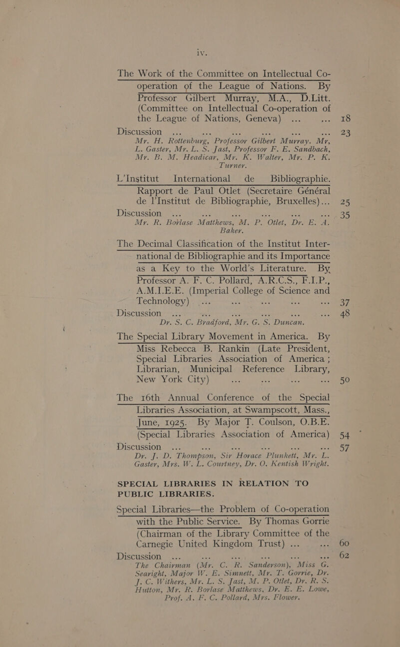 The Work of the Committee on Intellectual Co- operation of the League of Nations. By Professor Gilbert Murray, M.A., D.Litt. (Committee on Intellectual Co-operation of the League of Nations, Geneva) Discussion... ee 2 + = hee Mr. H. Rottenburg, Professor Gilbert Murray. Mz, L. Gaster, Mr. L. S. Jast, Professor F. E. Sandbach, Mr. B. M. Headicar, Mr. K. Walter, Mr. P. K. Turner. L’Institut International de Bibliographie. Rapport de Paul Otlet (Secretaire Général de l'Institut de Biblhiographie, Bruxelles)... Discussion... A a a nae oe My. R. Bovlase Matthews, M. P. Otlet, Dry. E: A. Baker. The Decimal Classification of the Institut Inter- national de Bibliographie and its Importance as a Key to the World’s Literature. By, Protessor Avr C. Polams Ah CS teres A.M.I.E.E. (Imperial College of Science and Technology) si re te a6 Discussion ... ie os ae Ms Dr. S. C. Bradfovd, My. G. S. Duncan. The Special Library Movement in America. By Miss Rebecca B. Rankin (Late President, Special Libraries Association of America ; Librarian, Municipal Reference Library, New York City) ; bss oe The 16th Annual Conference of the Special Libraries Association, at Swampscott, Mass., June, 1925.: By Major T. Coulson, O.B.E. (Special Libraries Association of America) Discussion ahs aes Kis see dee Dy. J. D. Thompson, Siv Horace Plunkett, Mr. L. Gaster, Mrs. W. L. Courtney, Dr. O. Kentish Wright. SPECIAL LIBRARIES IN RELATION TO PUBLIC LIBRARIES. Special Libraries—the Problem of Co-operation with the Public Service. By Thomas Gorrie (Chairman of the Library Committee of the Carnegie United Kingdom Trust) ... Discussion... A i me Lee iy: The Chairman (Mr. C. R. Sanderson), Miss G. Searight, Major W. E. Simnett, Mr. T. Gorrie, Dr. j. C. Withers, Mr. L. S. Jast, M. P. Otlet, Dr. R. S. Hutton, Mr. R. Borlase Matthews, Dy. E. E. Lowe, Prof. A. F. C. Pollard, Mrs. Flower. 18 23 35 37 50 54 37 60 62
