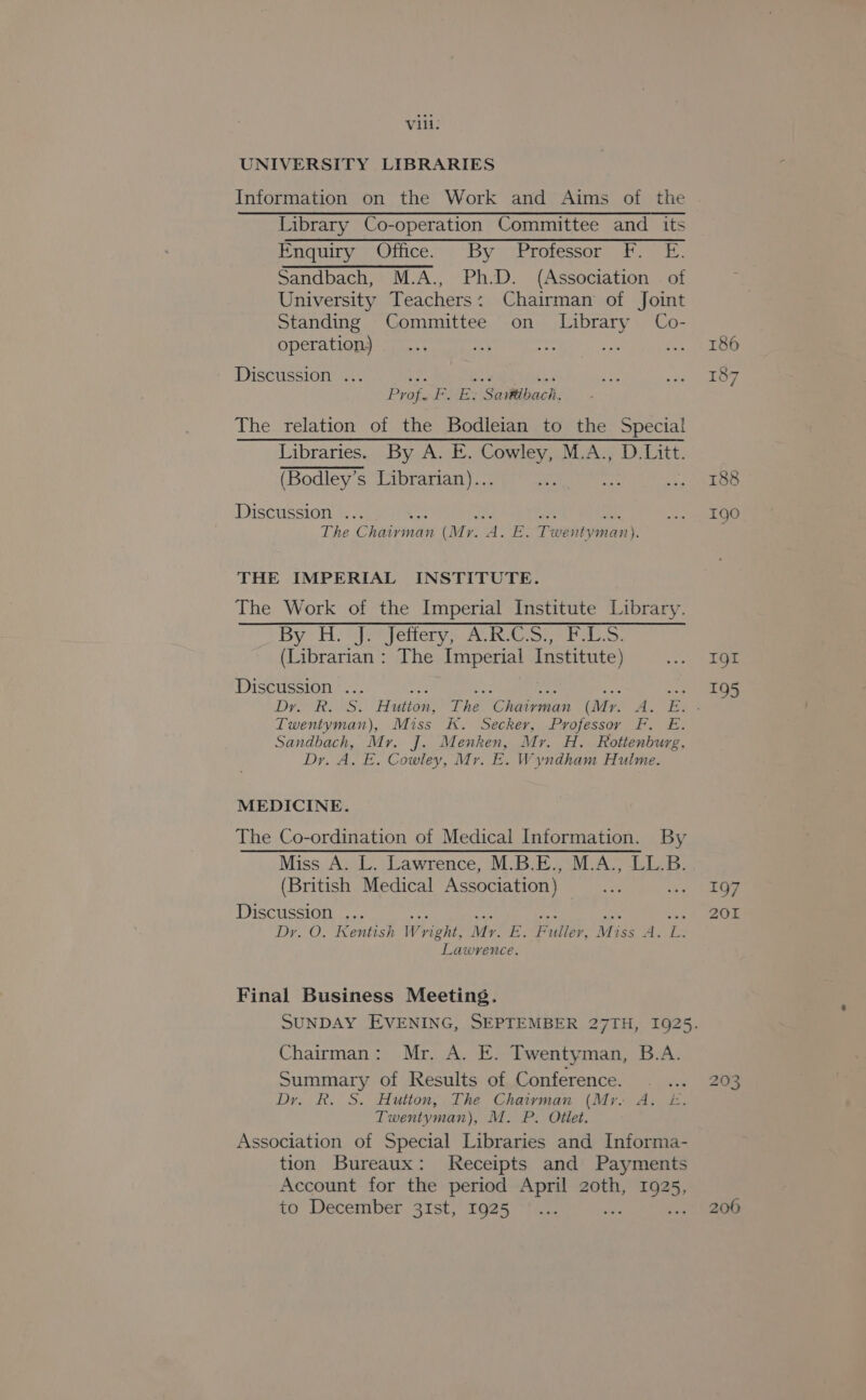 Vili: UNIVERSITY LIBRARIES Information on the Work and Aims of the Library Co-operation Committee and its Enquiry Office. By Professor F. E. Sandbach, M.A., Ph.D. (Association — of University Teachers: Chairman of Joint Standing Committee on Library Co- operation, Discussion ... ir. 3a! +0 Prof. F. Es Sartibach, The relation of the Bodleian to the Special Dibraricece. bye. Wei MuAcy D: ie (Bodley’s Librarian)... Discussion . ie “at wa The C ete (Mr. A. E. Twentyman). THE IMPERIAL INSTITUTE. The Work of the Imperial Institute Library. By: Hon] yetierys Aiken eh a. (Librarian : The Imperial Institute) Discussion ... ITweniyman), Miss K. Secker, Professor FP. £. Sandbach, Mr. J. Menken, Mr. H. Rottenburg, Dy. A. E. Cowley, Mr. E. Wyndham Hulme. MEDICINE. The Co-ordination of Medical Information. By Miss A. L. Lawrence, M.B.E., M.A., LL.B. (British Medical Association) Discussion ... nay: ce Dy. O. Kentish W yight, Mr. -. nf flop. Miss Ao Lendace: Final Business Meeting. Chairman: Mr. A. E. Twentyman, B.A. Summary of Results of Conference. . Dy. R. S. Hutton, The Chairman (Mr. A. E£. Twentyman), M. P. Otlet. Association of Special Libraries and Informa- tion Bureaux: Receipts and Payments Account for the period April z2oth, ae to December 31st, 1925 IQI 195 197 201 i) Oo WwW 206