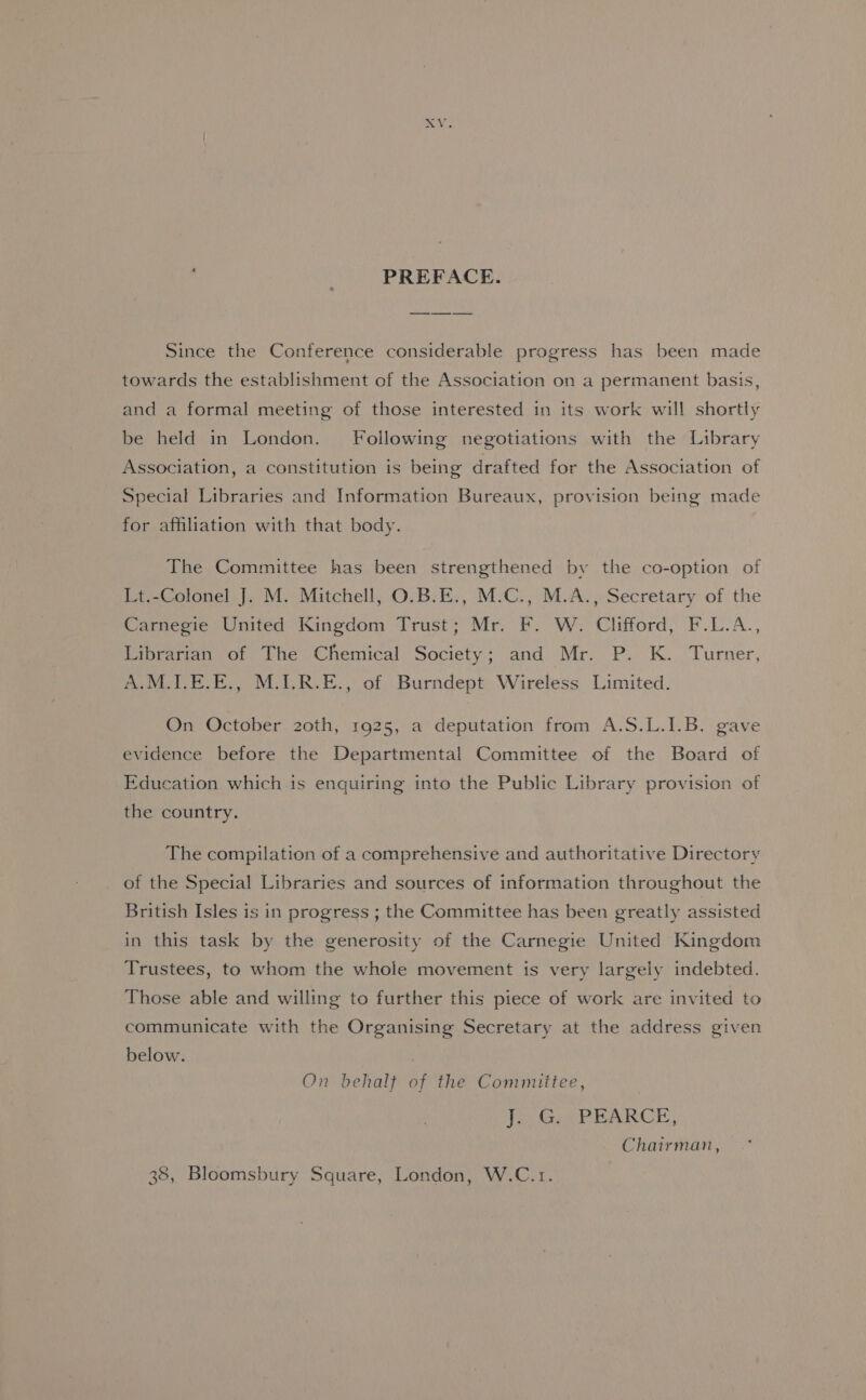 Ge ‘PREFACE. Since the Conference considerable progress has been made towards the establishment of the Association on a permanent basis, and a formal meeting of those interested in its work will shortty be held in London. Following negotiations with the Library Association, a constitution is being drafted for the Association of Special Libraries and Information Bureaux, provision being made for affiliation with that body. The Committee has been strengthened by the co-option of Lt.-Colonel J. M. Mitchell, O.B:E., M.C., M.A., Secretary of the Carnegie United Kingdom Trust; Mr. F. W. Clifford, F.L.A., Librarian of The Chemical Society; and Mr. P. K. Turner, A:MOT.E.E., M.1.R.E., of Burndept Wireless Limited. On October 20th, 1925, a deputation from A.S.L.1.B. gave evidence before the Departmental Committee of the Board of Education which is enquiring into the Public Library provision of the country. The compilation of a comprehensive and authoritative Directory of the Special Libraries and sources of information throughout the British Isles is in progress ; the Committee has been greatly assisted in this task by the generosity of the Carnegie United Kingdom Trustees, to whom the whole movement is very largely indebted. Those able and willing to further this piece of work are invited to communicate with the Organising Secretary at the address given below. On behalf of the Committee, te) Gee PRARCE, Chairman, 38, Bloomsbury Square, London, W.C.1.
