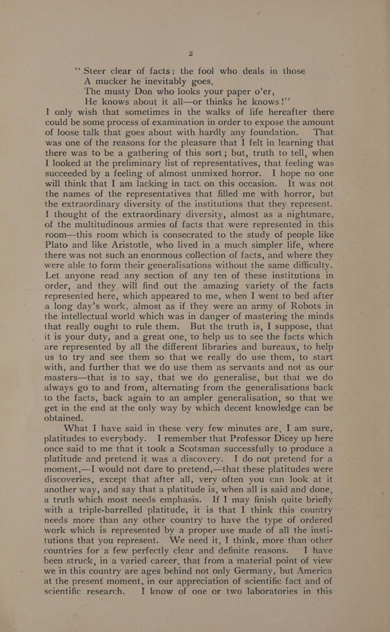 ‘“ Steer clear of facts: the fool who deals in those A mucker he inevitably goes, The musty Don who looks your paper o’er, He knows about it all—or thinks he knows!”’ I only wish that sometimes in the walks of life hereafter there could be some process of examination in order to expose the amount of loose talk that goes about with hardly any foundation. That was one of the reasons for the pleasure that I felt in learning that there was to be a gathering of this sort; but, truth to tell, when I looked at the preliminary list of representatives, that feeling was succeeded by a feeling of almost unmixed horror. I hope no one will think that I am lacking in tact. on this occasion. It was not the names of the representatives that filled me with horror, but the extraordinary diversity of the institutions that they represent. I thought of the extraordinary diversity, almost as a nightmare, of the multitudinous armies of facts that were represented in this room—this room which is consecrated to the study of people like Plato and like Aristotle, who lived in a much simpler life, where there was not such an enormous collection of facts, and where they were able to form their generalisations without the same difficulty. Let anyone read any section of any ten of these institutions in order, and they will find out the amazing variety of the facts represented here, which appeared to me, when I went to bed after a long day’s work, almost as if they were an army of Robots in the intellectual world which was in danger of mastering the minds that really ought to rule them. But the truth is, I suppose, that it is your duty, and a great one, to help us to see the facts which are represented by all the different libraries and bureaux, to help us to try and see them so: that we really do use them, to start with, and further that we do use them as servants and not as our masters—that is to say, that we do generalise, but that we do always go to and from, alternating from the generalisations back to the facts, back again to an ampler generalisation, so that we get in the end at the only way by which decent knowledge can be obtained. What I have said in these very few minutes are, I am sure, platitudes to everybody. I remember that Professor Dicey up here once said to me that it took a Scotsman successfully to produce a platitude and pretend it was a discovery. I do not pretend for a moment,—I would not dare to pretend,—that these platitudes were discoveries, except that after all, very often you can look at it another way, and say that a platitude is, when all is said and done, a truth which most needs emphasis. If I may finish quite briefly with a triple-barrelled platitude, it is that I think this country needs more than any other country to have the. type of ordered work which is represented by a proper use made of all the insti- tutions that you represent. We need it, I think, more than other countries for a few perfectly clear and definite reasons. I have been struck, in a varied career, that from a material point of view we in this country are ages behind not only Germany, but America at the present moment, in our appreciation of scientific fact and of scientific research. I know of one or two laboratories in this