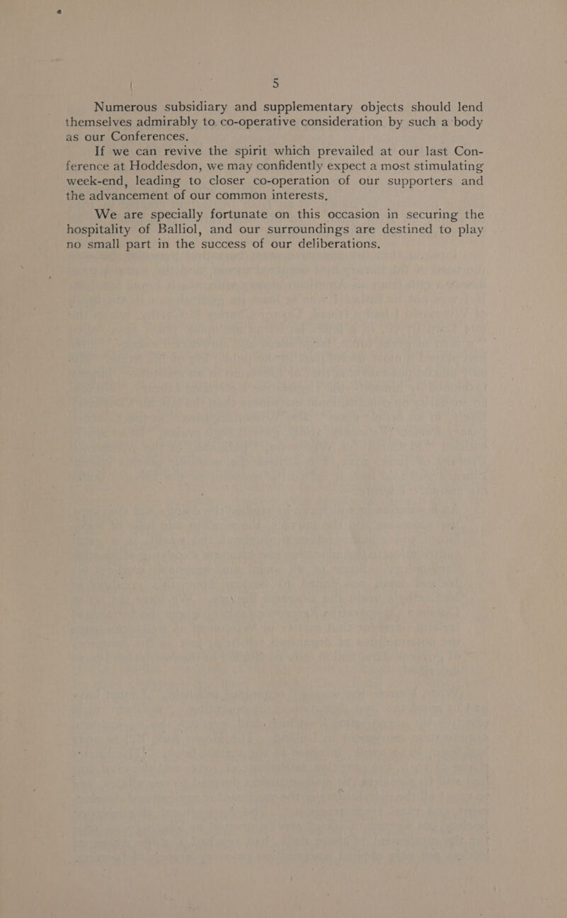 Numerous subsidiary and supplementary objects should lend themselves admirably to. co-operative consideration by such a body as our Conferences. If we can revive the spirit which prevailed at our last Con- ference at Hoddesdon, we may confidently expect a most stimulating week-end, leading to closer co-operation of our supporters and the advancement of our common interests, We are specially fortunate on this occasion in securing the hospitality of Balliol, and our surroundings are destined to play no small part in the success of our deliberations.