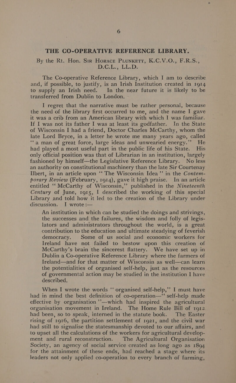 THE CO-OPERATIVE REFERENCE LIBRARY. By the Rt. Hon. Sir Horace PLunketTt, K.C.V.O., F.R.S., DG, LL.D, The Co-operative Reference Library, which I am to describe and, if possible, to justify, is an Irish Institution created in 1914 to supply an Irish need. In the near future it is hkely to be transferred from Dublin to London, I regret that the narrative must be rather personal, because the need of the library first occurred to me, and the name I gave it was a crib from an American library with which I was familiar. If I was not its father I was at least its godfather. In the State of Wisconsin I had a friend, Doctor Charles McCarthy, whom the late Lord Bryce, in a letter he wrote me many years ago, called ‘“a man of great force, large ideas and unwearied energy.’’ He had played a most useful part in the public life of his State. His only official position was that of Librarian in an institution, largely fashioned by himself—the Legislative Reference Library. No less an authority on constitutional machinery than the late Sir Courtenay Ilbert, in an article upon “‘ The Wisconsin Idea ’’ in the Contem- porary Review (February, 1914), gave it high praise. In an article entitled ‘‘ McCarthy of Wisconsin,’’ published in the Nineteenth Century of June, 1915, I described the working of this special Library and told how it led to the creation of the Library under discussion. I wrote :— An institution in which can be studied the doings and strivings, the successes and the failures, the wisdom and folly of legis- lators and administrators throughout the world, is a great contribution to the education and ultimate steadying of feverish democracy. Some of us social and economic workers for Ireland have not failed to bestow upon this creation of McCarthy’s brain the sincerest flattery. We have set up in Dublin a Co-operative Reference Library where the farmers of Ireland—and for that matter of Wisconsin as well—can learn the potentialities of organised self-help, just as the resources of governmental action may be studied in the institution I have | described. When I wrote the words ‘‘ organised self-help,’’ I must have had in mind the best definition of co-operation—“‘ self-help made effective by organisation ’’—which had inspired the agricultural organisation movement in Ireland. The Home Rule Bill of 1912 had been, so to speak, interned in the statute book. The Easter rising of 1916, the partition settlement of 1921, and the civil war had still to signalise the statesmanship devoted to our affairs, and to upset all the calculations of the workers for agricultural develop- ment and rural reconstruction. The Agricultural Organisation Society, an agency of social service created as long ago as 1894 for the attainment of these ends, had reached a stage where its leaders not only applied co-operation to every branch of farming,