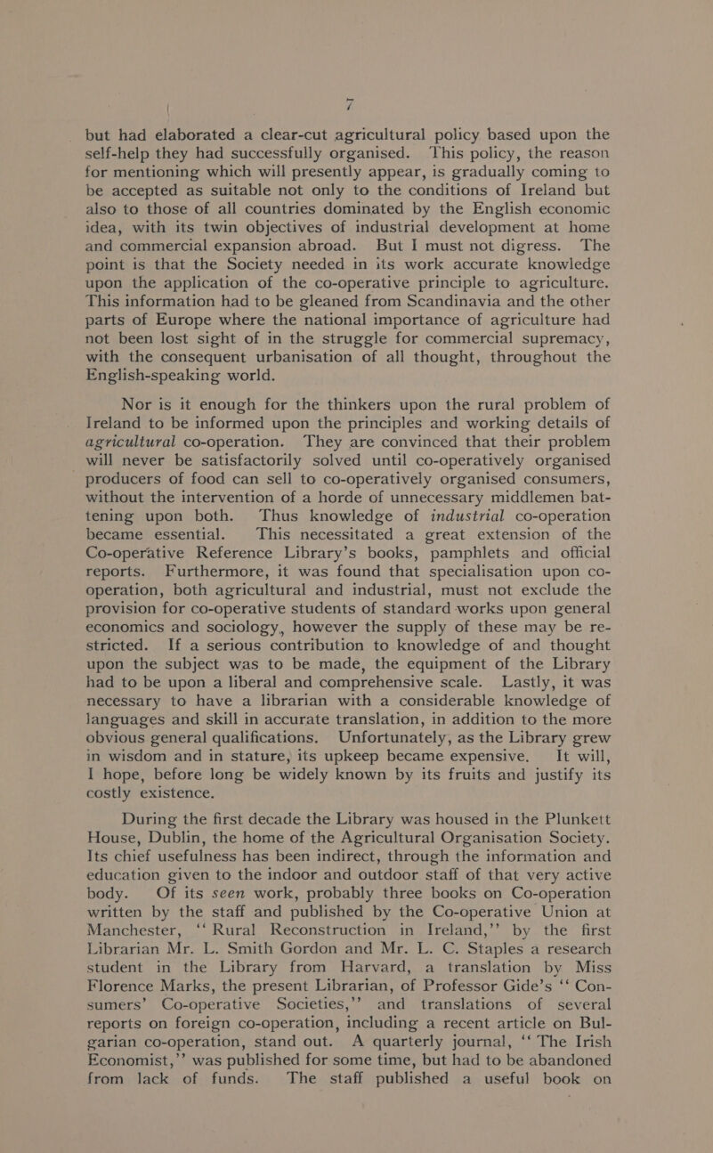 | / but had elaborated a clear-cut agricultural policy based upon the self-help they had successfully organised. This policy, the reason for mentioning which will presently appear, is gradually coming to be accepted as suitable not only to the conditions of Ireland but also to those of all countries dominated by the English economic idea, with its twin objectives of industrial development at home and commercial expansion abroad. But I must not digress. The point is that the Society needed in its work accurate knowledge upon the application of the co-operative principle to agriculture. This information had to be gleaned from Scandinavia and the other parts of Europe where the national importance of agriculture had not been lost sight of in the struggle for commercial supremacy, with the consequent urbanisation of all thought, throughout the English-speaking world. Nor is it enough for the thinkers upon the rural problem of Ireland to be informed upon the principles and working details of agricultural co-operation. They are convinced that their problem will never be satisfactorily solved until co-operatively organised producers of food can sell to co-operatively organised consumers, without the intervention of a horde of unnecessary middlemen bat- tening upon both. Thus knowledge of industrial co-operation became essential. This necessitated a great extension of the Co-operative Reference Library’s books, pamphlets and official reports. Furthermore, it was found that specialisation upon co- operation, both agricultural and industrial, must not exclude the provision for co-operative students of standard works upon general economics and sociology, however the supply of these may be re- stricted. If a serious contribution to knowledge of and thought upon the subject was to be made, the equipment of the Library had to be upon a liberal and comprehensive scale. Lastly, it was necessary to have a librarian with a considerable knowledge of languages and skill in accurate translation, in addition to the more obvious general qualifications. Unfortunately, as the Library grew in wisdom and in stature, its upkeep became expensive. It will, I hope, before long be widely known by its fruits and justify its costly existence. During the first decade the Library was housed in the Plunkett House, Dublin, the home of the Agricultural Organisation Society. Its chief usefulness has been indirect, through the information and education given to the indoor and outdoor staff of that very active body. Of its seen work, probably three books on Co-operation written by the staff and published by the Co-operative Union at Manchester, ‘‘ Rural Reconstruction in Ireland,’’ by the first Librarian Mr. L. Smith Gordon and Mr. L. C. Staples a research student in the Library from Harvard, a translation by Miss Florence Marks, the present Librarian, of Professor Gide’s ‘‘ Con- sumers’ Co-operative Societies,’’ and translations of several reports on foreign co-operation, including a recent article on Bul- garian co-operation, stand out. <A quarterly journal, ‘‘ The Irish Economist,’ was published for some time, but had to be abandoned from lack of funds. The staff published a useful book on