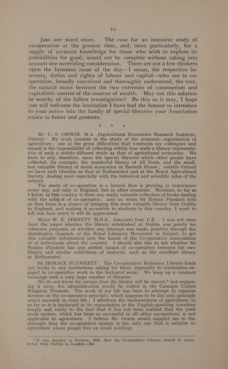 IO Just one word more. The case for an intensive study of co-operation at the present time, and, more particularly, for a supply of accurate knowledge for those who wish to explore its possibilities for good, would not be complete without taking into account one overriding consideration. There are not a few thinkers upon the foremost issue of the day—I mean, the respective in- terests, duties and rights of labour and capital—who see in co- operation, broadly conceived and thoroughly understood, the true, the natural mean between the two extremes of communism and capitalistic control of the sources of wealth. May not this solution be worthy of the fullest investigation? Be this as it may, I hope you will welcome the institution I have had the honour to introduce to your notice into the family of special libraries your Association exists to foster and promote, * * ¥* Mr. C. S. ORWIN, M.A. (Agricultural Economics Research Institute, Oxford) : My work consists'in the study of the economic organisation of agriculture ; one of the great difficulties that confronts my colleagues and myself is the impossibility of collecting within four walls a library representa- tive of such a widely-diffused study as that of agricultural economics. We have to rely, therefore, upon the special libraries which other people have collected, for example, the wonderful library of All Souls, and the small, but valuable library of social economics at Barnett House; outside Oxford we have such libraries as that at Rothamsted and at the Royal Agricultural Society, dealing more especially with the historical and scientific sides of the subject. The study of co-operation is a branch that is growing in importance every day, not only in England, but in other countries. Nowhere, so far as I know, in this country is there any really valuable collection of books dealing with the subject of co-operation ; and so, when Sir Horace Plunkett tells us that there is a chance of bringing this most valuable library from Dublin to England, and making it accessible to students in this country, I want to tell him how much it will be appreciated. Major W. E. SIMNETT, M.B.E., Associate Inst. C.E.: I was not clear from the paper whether the library established at Dublin was purely for reference purposes, or whether any attempt was made, possibly through the distributive channels of the Rural Libraries Movement in Ireland, to get this valuable information into the hands of the Co-operative Associations or of individuals about the country. I should also like to ask whether Sir Horace Plunkett has any settled means of co-operation between his own library and similar collections of material, such as the excellent library at Rothamsted. Sir HORACE PLUNKETT: The Co-operative Reference Library lends out books to any institutions asking for them, especially to institutions en- gaged in co-operative work in the technical sense. We keep up a constant exchange with a very large number of libraries. We do not know for certain that the library will be moved,* but suppos- ing it were, the administration would be vested in the Carnegie United Kingdom Trustees. The work of my life has been to attempt to organise farmers on the co-operative principle, which happens to be the only principle which succeeds in. rural life; I attribute the backwardness of agriculture, in so far as it is backward in its organisation in the English-speaking countries simply and solely to the fact that it has not been realised that the joint stock system, which has been so successful in all other occupations, is not applicable to agriculture. I believe Mr. Orwin would support me in the principle that the co-operative system is the only one that is suitable to agriculture where people live on small holdings. *It was decided in October, 1925, that the Co-operative Library should be trans- ferred from Dublin to London.—Eb.