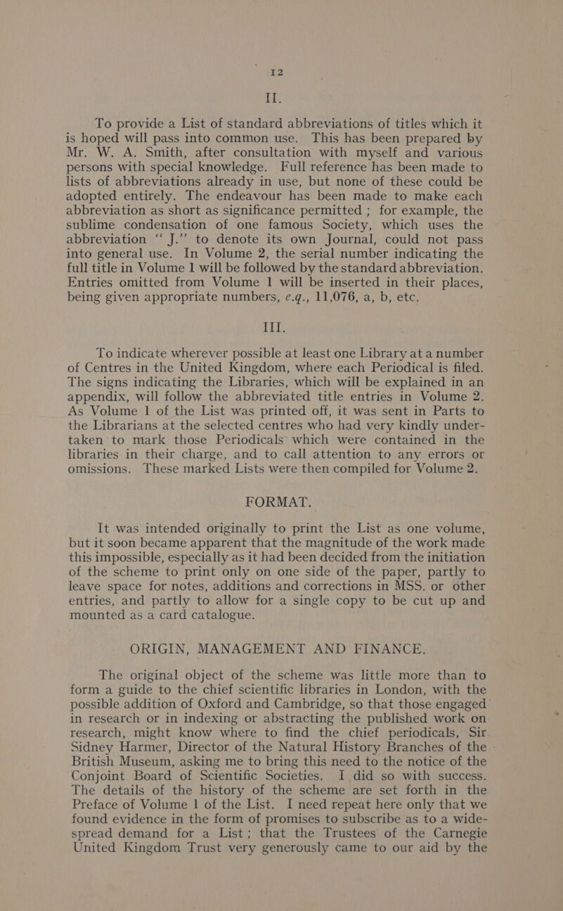 {T. To provide a List of standard abbreviations of titles which it is hoped will pass into common use. This has been prepared by Mr. W. A. Smith, after consultation with myself and various persons with special knowledge. Full reference has been made to lists of abbreviations already in use, but none of these could be adopted entirely. The endeavour has been made to make each abbreviation as short as significance permitted ; for example, the sublime condensation of one famous Society, which uses the abbreviation “ J.’’ to denote its own Journal, could not pass into general use. In Volume 2, the serial number indicating the full title in Volume 1 will be followed by the standard abbreviation. Entries omitted from Volume 1 will be inserted in their places, being given appropriate numbers, e.g., 11,076, a, b, etc. if, To indicate wherever possible at least one Library at a number of Centres in the United Kingdom, where each Periodical is filed. The signs indicating the Libraries, which will be explained in an appendix, will follow the abbreviated title entries in Volume 2. As Volume | of the List was printed off, it was sent in Parts to the Librarians at the selected centres who had very kindly under- taken to miark those Periodicals which were contained in the libraries in their charge, and to call attention to any errors or omissions. These marked Lists were then compiled for Volume 2. FORMAT, It was intended originally to print the List as one volume, but it soon became apparent that the magnitude of the work made this impossible, especially as it had been decided from the initiation of the scheme to print only on one side of the paper, partly to leave space for notes, additions and corrections in MSS. or other entries, and partly to allow for a single copy to be cut up and mounted as a card catalogue. ORIGIN, MANAGEMENT AND FINANCE, The original object of the scheme was little more than to form a guide to the chief scientific libraries in London, with the possible addition of Oxford and Cambridge, so that those engaged in research or in indexing or abstracting the published work on research, might know where to find the chief periodicals, Sir Sidney Harmer, Director of the Natural History Branches of the - British Museum, asking me to bring this need to the notice of the Conjoint Board of Scientific Societies. I did so with success. The details of the history of the scheme are set forth in the Preface of Volume | of the List. I need repeat here only that we found evidence in the form of promises to subscribe as to a wide- spread demand for a List; that the Trustees of the Carnegie United Kingdom Trust very generously came to our aid by the