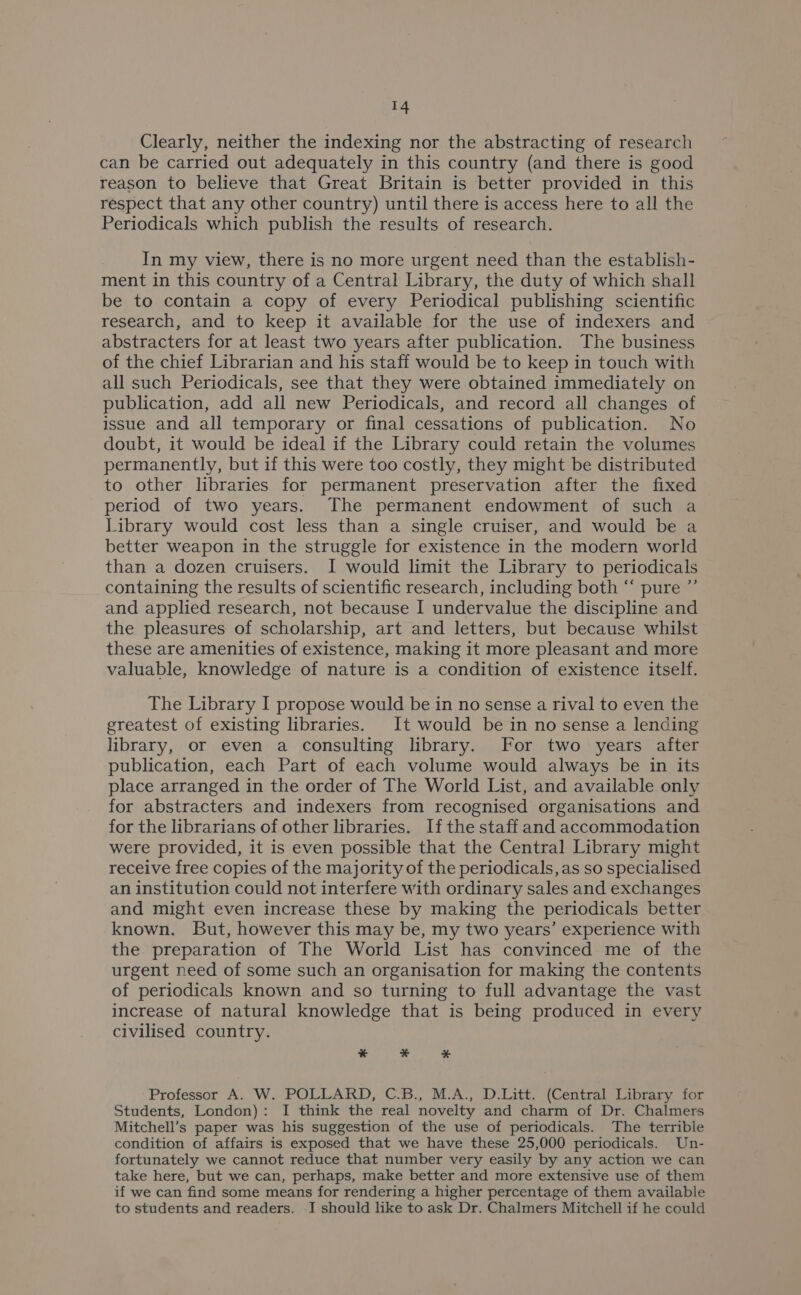 Clearly, neither the indexing nor the abstracting of research can be carried out adequately in this country (and there is good reason to believe that Great Britain is better provided in this respect that any other country) until there is access here to all the Periodicals which publish the results of research. In my view, there is no more urgent need than the establish- ment in this country of a Central Library, the duty of which shall be to contain a copy of every Periodical publishing scientific research, and to keep it available for the use of indexers and abstracters for at least two years after publication. The business of the chief Librarian and his staff would be to keep in touch with all such Periodicals, see that they were obtained immediately on publication, add all new Periodicals, and record all changes of issue and all temporary or final cessations of publication. No doubt, it would be ideal if the Library could retain the volumes permanently, but if this were too costly, they might be distributed to other libraries for permanent preservation after the fixed period of two years. The permanent endowment of such a Library would cost less than a single cruiser, and would be a better weapon in the struggle for existence in the modern world than a dozen cruisers. I would limit the Library to periodicals containing the results of scientific research, including both “ pure ”’ and applied research, not because I undervalue the discipline and the pleasures of scholarship, art and letters, but because whilst these are amenities of existence, making it more pleasant and more valuable, knowledge of nature is a condition of existence itself. The Library I propose would be in no sense a rival to even the greatest of existing libraries. It would be in no sense a lending library, or even a consulting library. For two years after publication, each Part of each volume would always be in its place arranged in the order of The World List, and available only for abstracters and indexers from recognised organisations and for the librarians of other libraries. If the staff and accommodation were provided, it is even possible that the Central Library might receive free copies of the majority of the periodicals, as so specialised an institution could not interfere with ordinary sales and exchanges and might even increase these by making the periodicals better known. But, however this may be, my two years’ experience with the preparation of The World List has convinced me of the urgent need of some such an organisation for making the contents of periodicals known and so turning to full advantage the vast increase of natural knowledge that is being produced in every civilised country. * * # Professor A. W. POLLARD, C.B., M.A., D.Litt. (Central Library for Students, London): I think the real novelty and charm of Dr. Chalmers Mitchell’s paper was his suggestion of the use of periodicals. The terrible condition of affairs is exposed that we have these 25,000 periodicals. Un- fortunately we cannot reduce that number very easily by any action we can take here, but we can, perhaps, make better and more extensive use of them if we can find some means for rendering a higher percentage of them available to students and readers. I should like to ask Dr. Chalmers Mitchell if he could