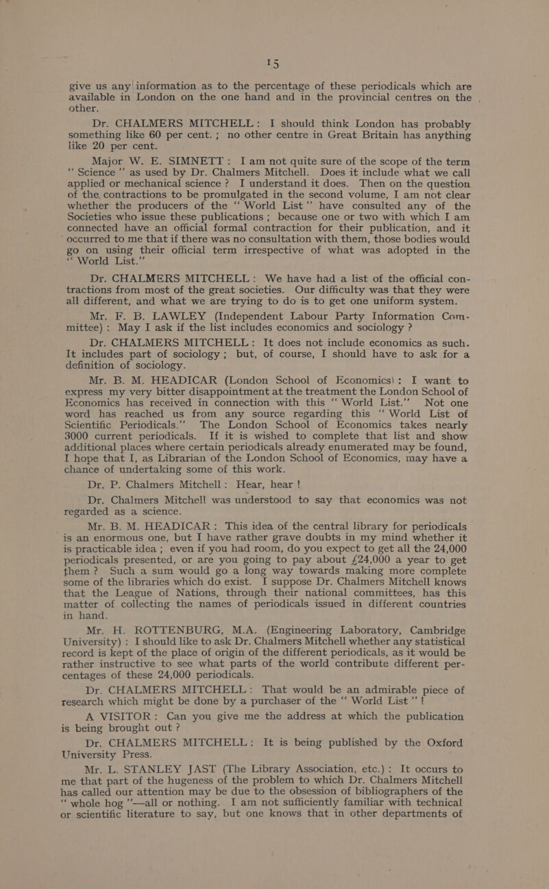 ~ give us any information as to the percentage of these periodicals which are available in London on the one hand and in the provincial centres on the . other. Dr. CHALMERS MITCHELL: I should think London has probably something like 60 per cent.; no other centre in Great Britain has anything like 20 per cent. Major W. E. SIMNETT: I am not quite sure of the scope of the term ““Science ’’ as used by Dr. Chalmers Mitchell. Does it include what we call applied or mechanical science ? I understand it does. Then on the question of the. contractions to be promulgated in the second volume, I am not clear whether the producers of the “‘ World List’’ have consulted any of the Societies who issue these publications ; because one or two with which I am connected have an official formal contraction for their publication, and it ‘occurred to me that if there was no consultation with them, those bodies would go on using their official term irrespective of what was adopted in the “ World List.” Dr. CHALMERS MITCHELL: We have had a list of the official con- tractions from most of the great societies. Our difficulty was that they were all different, and what we are trying to do is to get one uniform system. Mr. F. B. LAWLEY (Independent Labour Party Information Com- mittee) :. May I ask if the list includes economics and sociology ? Dr. CHALMERS MITCHELL: It does not include economics as such. It includes part of sociology; but, of course, I should have to ask for a definition of sociology. Mr. B. M. HEADICAR (London School of Economics): I want to express my very bitter disappointment at the treatment the London School of Economics has received in connection with this “‘ World List.’’ Not one word has reached us from any source regarding this “‘ World List of Scientific Periodicals.” The London School of Economics takes nearly 3000 current periodicals. If it is wished to complete that list and show additional places where certain periodicals already enumerated may be found, I hope that I, as Librarian of the London School of Economics, may have a chance of undertaking some of this work. Dr. P. Chalmers Mitchell: Hear, hear ! Dr. Chalmers Mitchell was understood to say that economics was not regarded as a science. Mr. B. M. HEADICAR: This idea of the central library for periodicals is an enormous one, but I have rather grave doubts in my mind whether it is practicable idea ; even if you had room, do you expect to get all the 24,000 periodicals presented, or are you going to pay about £24,000 a year to get them ? Such a sum would go a long way towards making more complete some of the libraries which do exist. I suppose Dr. Chalmers Mitchell knows that the League of Nations, through their national committees, has this matter of collecting the names of periodicals issued in different countries in hand. Mr. H. ROTTENBURG, M.A. (Engineering Laboratory, Cambridge University) : I should like to ask Dr. Chalmers Mitchell whether any statistical record is kept of the place of origin of the different periodicals, as it would be rather instructive to see what parts of the world contribute different per- centages of these 24,000 periodicals. Dr. CHALMERS MITCHELL: That would be an admirable piece of research which might be done by a purchaser of the “‘ World List ’’! A VISITOR: Can you give me the address at which the publication is being brought out ? Dr. CHALMERS MITCHELL: It is being published by the Oxford University Press. Mr. L. STANLEY JAST (The Library Association, etc.) : It occurs to me that part of the hugeness of the problem to which Dr. Chalmers Mitchell has called our attention may be due to the obsession of bibliographers of the ‘‘ whole hog ”’-—all or nothing. I am not sufficiently familiar with technical or scientific literature to say, but one knows that in other departments of