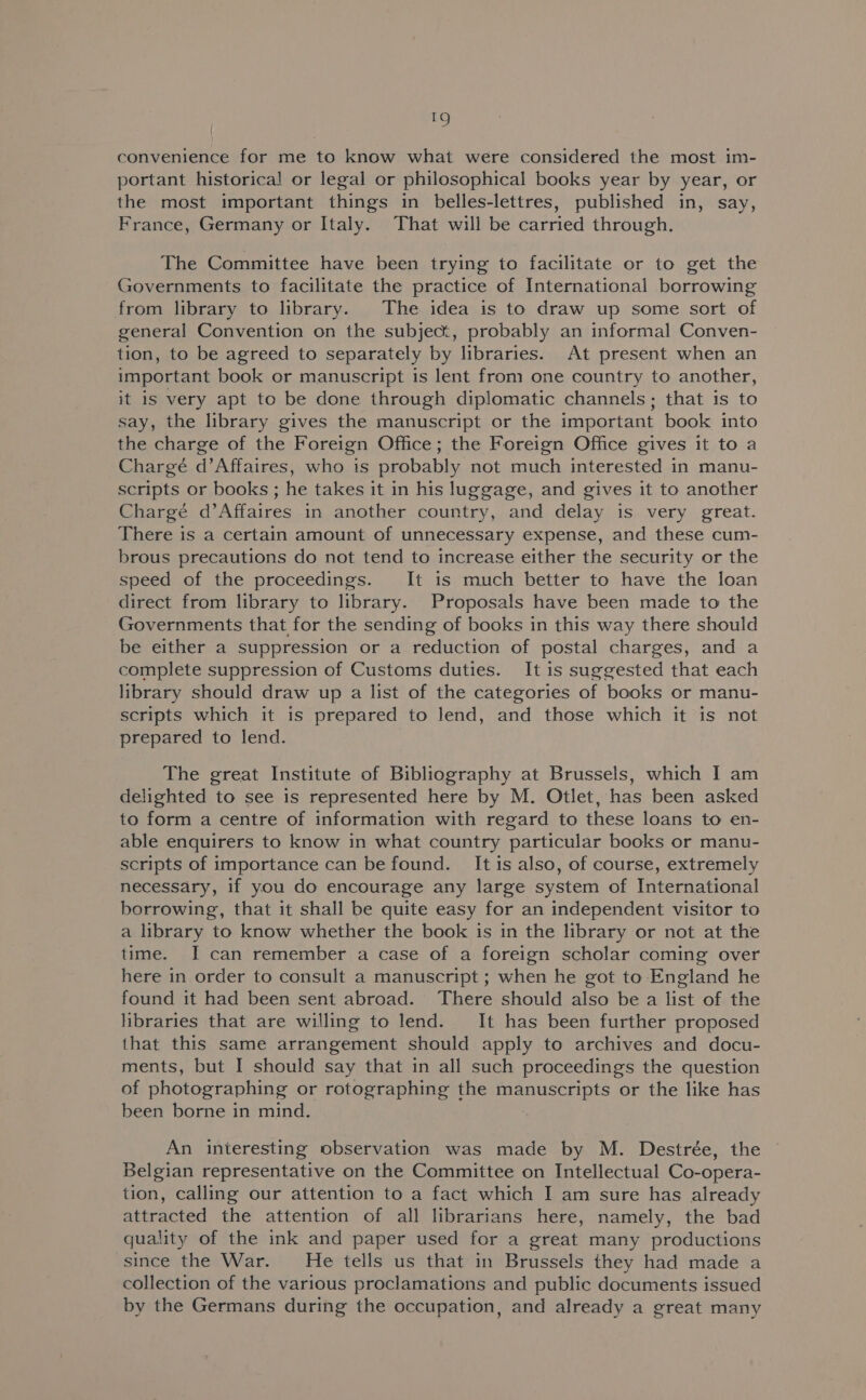 convenience for me to know what were considered the most im- portant historical or legal or philosophical books year by year, or the most important things in belles-lettres, published in, say, France, Germany or Italy. That will be carried through. The Committee have been trying to facilitate or to get the Governments to facilitate the practice of International borrowing from library to library. The idea is to draw up some sort of general Convention on the subject, probably an informal Conven- tion, to be agreed to separately by libraries. At present when an important book or manuscript is lent from one country to another, it is very apt to be done through diplomatic channels; that is to say, the library gives the manuscript or the important book into the charge of the Foreign Office; the Foreign Office gives it to a Chargé d’Affaires, who is probably not much interested in manu- scripts or books ; he takes it in his luggage, and gives it to another Chargé d’Affaires in another country, and delay is very great. There is a certain amount of unnecessary expense, and these cum- brous precautions do not tend to increase either the security or the speed of the proceedings. It is much better to have the loan direct from library to library. Proposals have been made to the Governments that for the sending of books in this way there should be either a suppression or a reduction of postal charges, and a complete suppression of Customs duties. It is suggested that each library should draw up a list of the categories of books or manu- scripts which it is prepared to lend, and those which it is not prepared to lend. The great Institute of Bibliography at Brussels, which I am delighted to see is represented here by M. Otlet, has been asked to form a centre of information with regard to these loans to en- able enquirers to know in what country particular books or manu- scripts of importance can be found. It is also, of course, extremely necessary, if you do encourage any large system of International borrowing, that it shall be quite easy for an independent visitor to a library to know whether the book is in the library or not at the time. I can remember a case of a foreign scholar coming over here in order to consult a manuscript ; when he got to England he found it had been sent abroad. There should also be a list of the libraries that are willing to lend. It has been further proposed that this same arrangement should apply to archives and docu- ments, but I should say that in all such proceedings the question of photographing or rotographing the manuscripts or the like has been borne in mind. An interesting observation was made by M. Destrée, the Belgian representative on the Committee on Intellectual Co-opera- tion, calling our attention to a fact which I am sure has already attracted the attention of all librarians here, namely, the bad quality of the ink and paper used for a great many productions since the War. He tells us that in Brussels they had made a collection of the various proclamations and public documents issued by the Germans during the occupation, and already a great many