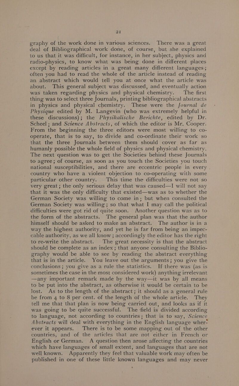 al graphy of the work done in various sciences. There was a great deal of Bibliographical work done, of course, but she explained to us that it was difficult, for instance, in her subject, physics and radio-physics, to know aha was being done in different places except by reading articles in a great many different languages; often you had to read the whole of the article instead of reading an abstract which would tell you at once what the article was about. This general subject was discussed, and eventually action was taken regarding physics and physical chemistry. The first thing was to select three Journals, printing bibliographical abstracts in physics and physical chemistry. These were the Journal de Physique edited by M. Langevin (who was extremely helpful in these discussions); the Physikalische Berichte, edited by Dr. Scheel; and Science Abstracts, of which the editor is Mr. Cooper. From the beginning the three editors were most willing to co- operate, that is to say, to divide and co-ordinate their work so that the three Journals between them should cover as far as humanly possible the whole field of physics and physical chemistry. The next question was to get the Societies behind these Journals to agree; of course, as soon as you touch the Societies you touch national susceptibilities, and there are eccentric people in every country who have a violent objection to co-operating with some particular other country. This time the difficulties were not so very great; the only serious delay that was caused—I will not say that it was the only difficulty that existed—was as to whether the German Society was willing to come in; but when consulted the German Society was willing; so that what I may call the political difficulties were got rid of quite soon. Another question was as to the form of the abstracts. The general plan was that the author himself should be asked to make an abstract. The author is in a way the highest authority, and yet he is far from being an impec- cable authority, as we all know; accordingly the editor has the right to re-write the abstract. The great necessity is that the abstract should be complete as an index ; that anyone consulting the Biblio- graphy would be able to see by reading the abstract everything that is in the article. You leave out the arguments; you give the conclusions ; you give as a rule the statistics. If there was (as is sometimes the case in the most considered work) anything irrelevant —any important remark made by the way—it was by all means to be put into the abstract, as otherwise it would be certain to be lost. As to the length of the abstract ; it should as a general rule be from 4 to 8 per cent. of the length of the whole article. They tell me that that plan is now being carried out, and looks as if it was going to be quite successful. The ‘field is divided according to language, not according to countries; that is to say, Science Abstracts will deal with everything in the English language wher- ever it appears. There is to be some mapping out of the other countries, and of the articles that are not either in French or English or German. A question then arose affecting the countries which have languages of small extent, and languages that are not well known. Apparently they feel that valuable work may often be published in one of these little known languages and may never