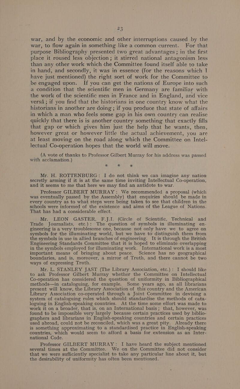 war, and by the economic and other interruptions caused by the war, to flow again in something like a common current. For that purpose Bibliography presented two great advantages ; in the first place it roused less objection ; it stirred national antagonism less than any other work which the Committee found itself able to take in hand, and secondly, it was in essence (for the reasons which I have just mentioned) the right sort of work for the Committee to be engaged upon. If you can get the nations of Europe into such a condition that the scientific men in Germany are familiar with the work of the scientific men in France and in England, and vice versa ; if you find that the historians in one country know what the historians in another are doing ; if you produce that state of affairs in which a man who feels some gap in his own country can realise quickly that ‘there is is another country something that exactly fills that gap or which gives him just the help that he wants, then, however great or however little the actual achievement, you are at least moving on the road along which the Committee on Intel- lectual Co-operation hopes that the world will move. (A vote of thanks to Professor Gilbert Murray for his address was passed with acclamation.) * x % Mr. H. ROTTENBURG: I do not think we can imagine any nation secretly arming if it is at the same time inviting Intellectual Co-operation, and it seems to me that here we may find an antidote to war. Professor GILBERT MURRAY: We recommended a proposal (which was eventually passed by the Assembly) that enquiries should be made in every country as to what steps were being taken to see that children in the schools were informed of the existence and aims of the League of Nations. That has had a considerable effect. Mr. LEON GASTER, F.J.I. (Circle of Scientific, Technical and Trade Journalists, etc.): The question of symbols in illuminating en- gineering is a very troublesome one, because not only have we to agree on symbols for the illuminating world, but we have to distinguish them from the symbols in use in allied branches of engineering. It is through the British Engineering Standards Committee that it is hoped to eliminate overlapping in the symbols employed for illuminating work. International work is a most important means of bringing about peace. Science has no geographical boundaries, and is, moreover, a mirror of Truth, and there cannot be two ways of expressing Truth. Mr. L. STANLEY JAST (The Library Association, etc.) : I should like to ask Professor Gilbert Murray whether the Committee on Intellectual Co-operation has considered the question of uniformity in Bibliographical methods—in cataloguing, for example. Some years ago, as all librarians present will know, the Library Association of this country and the American Library Association co-operated through a Joint Committee in devising a system of cataloguing rules which should standardise the methods of cata- loguing in English-speaking countries. At the time some effort was made to work it on a broader, that is, on an International basis; that, however, was found to be impossible very largely because certain practices used by biblio- graphers and librarians in English-speaking countries and certain practices used abroad, could not be reconciled, which was a great pity. Already there is something approximating to a standardised practice in English-speaking countries, which would seem to afford a basis for extension as an Inter- national Code. Professor GILBERT MURRAY: I have heard the subject mentioned several times at the Committee. We on the Committee did not consider that we were sufficiently specialist to take any particular line about it, but the desirability of uniformity has often been mentioned.