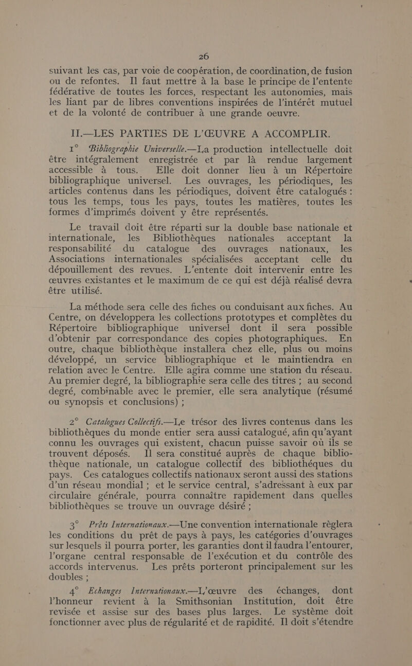suivant les cas, par voie de coopération, de coordination, de fusion ou de refontes. Il faut mettre a la base le principe de l’entente fédérative de toutes les forces, respectant les autonomies, mais les liant par de libres conventions inspirées de l’intérét mutuel et de la volonté de contribuer a une grande oeuvre. II.—LES PARTIES DE L’@UVRE A ACCOMPLIR. 1° Bibhographie Universelle—l,a production intellectuelle doit étre intégralement enregistrée et par 1a rendue largement accessible a tous. Elle doit donner lieu 4 un Répertoire bibliographique universel. Les ouvrages, les périodiques, les articles contenus dans les périodiques, doivent étre catalogués : tous les temps, tous les pays, toutes les matiéres, toutes les formes d’imprimés doivent y étre représentés. Le travail doit étre réparti sur la double base nationale et internationale, les Bibliothéques nationales acceptant la responsabilité du catalogue des ouvrages nationaux, les Associations internationales spécialisées acceptant celle du dépouillement des revues. L’entente doit intervenir entre les ceuvres existantes et le maximum de ce qui est déja réalisé devra étre utilisé. La méthode sera celle des fiches ou conduisant aux fiches. Au Centre, on développera les collections prototypes et complétes du Répertoire bibliographique universel dont il sera _ possible d’obtenir par correspondance des copies photographiques. En outre, chaque bibliothéque installera chez elle, plus ou moins développé, un. service bibliographique et le maintiendra en relation avec le Centre. Elle agira comme une station du réseau. Au premier degré, la bibliographie sera celle des titres ; au second degré, combinable avec le premier, elle sera analytique (résumé ou synopsis et conclusions) ; 2° Catalogues Collectifs—lLe trésor des livres contenus dans les bibliothéques du monde entier sera aussi catalogué, afin qu’'ayant connu les ouvrages qui existent, chacun puisse savoir ou ils se trouvent déposés. I] sera constitué auprés de chaque _ biblio- théque nationale, un catalogue collectif des bibliothéques du pays. Ces catalogues collectifs nationaux seront aussi des stations d’un réseau mondial; et le service central, s’adressant a eux par circulaire générale, pourra connaitre rapidement dans quelles bibliothéques se trouve un ouvrage désiré ; 3° Préts Internationaux.—Une convention internationale réglera les conditions du prét de pays a pays, les catégories d’ouvrages sur lesquels il pourra porter, les garanties dont il faudra l’entourer, lorgane central responsable de l’exécution et du contrdle des accords intervenus. Les préts porteront principalement sur les doubles ; 4° Echanges Internationaux.—l,ceuvre des échanges, dont VYhonneur revient a la Smithsonian Institution, doit étre revisée et assise sur des bases plus larges. Le systéme doit fonctionner avec plus de régularité et de rapidité. Il doit s’étendre