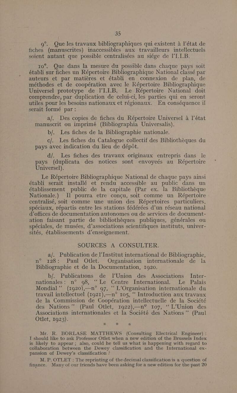 ° 9°. Que les travaux bibliographiques qui existent a I’état de fiches (manuscrites) inaccessibles aux travailleurs intellectuels soient autant que possible centralisées au siége de I’I.1.B. ro°. Que dans la mesure du possible dans chaque pays soit établi sur fiches un Répertoire Bibliographique National classé par auteurs et par matiéres et établi en connexion de plan, de méthodes et de coopération avec le Képertoire Bibliographique Universel prototype de I’I.1.B. Le Répertoire National doit comprendre, par duplication de celui-ci, les parties qui en seront utiles pour les besoins nationaux et régionaux. En conséquence il serait formé par: | a/. Des copies de fiches du Répertoire Universel a |’ état manuscrit ou imprimé (Bibliographia Universalis). b/. Les fiches de la Bibliographie nationale. c/. Les fiches du Catalogue collectif des Bibliothéques du pays avec indication du lieu de dépot. d/. Les fiches des travaux originaux entrepris dans le pays (duplicata des notices sont envoyeés au Répertoire Universel). | Le Répertoire Bibliographique National de chaque pays ainsi établi serait installé et rendu accessible au public dans un établissement public de la capitale (Par ex. la Bibliotheque Nationale.) [1 pourra etre concu, soit comme un Répertoire centralisé, soit comme une union des Répertoires particuliers, spéciaux, répartis entre les stations fédérées d’un réseau national d’offices de documentation autonomes ou de services de document- ation faisant partie de bibliothéques publiques, générales ou spéciales, de musées, d’associations scientifiques instituts, univer- sités, établissements d’enseignement. SOURCES A CONSULTER. a/. Publication de l’Institut international de Bibliographie, n° 128: Paul Otlet. Organisation internationale de la Bibliographie et de la Documentation, 1920. b/. Publications de l'Union des Associations Inter- nationales: n° 98, “Le Centre International. Le Palais Mondial” (1920),—n° 97, “ L’Organisation internationale du travail intellectuel (1921),—n° 105, “ Introduction aux travaux de la Commission de Coopération intellectuelle de la Société des Nations” (Paul Otlet, 1922),—n°® 107, ‘‘L’Union des Associations internationales et la Société des Nations’”’ (Paul Otlet, 1923). * * *% Mr. R. BORLASE MATTHEWS (Consulting Electrical Engineer) : T should like to ask Professor Otlet when a new edition of the Brussels Index is likely to appear; also, could he tell us what is happening with regard to collaboration between the Dewey classification and the International ex- pansion of Dewey’s classification ? M. P. OTLET : The reprinting of the decimal classification is a question of finance. Many of our friends have been asking for a new edition for the past 20