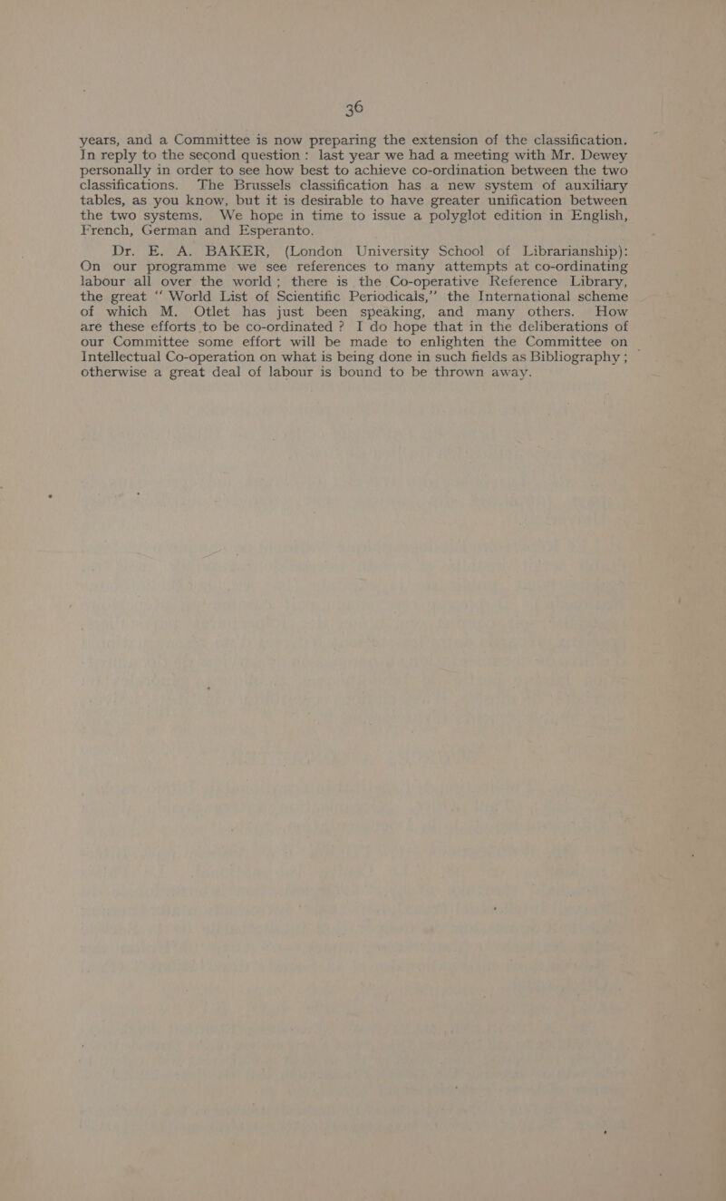 years, and a Committee is now preparing the extension of the classification. In reply to the second question: last year we had a meeting with Mr. Dewey personally in order to see how best to achieve co-ordination between the two classifications. The Brussels classification has a new system of auxiliary tables, as you know, but it is desirable to have greater unification between the two systems. We hope in time to issue a polyglot edition in English, French, German and Esperanto. Dr. E. A. BAKER, (London University School of Librarianship): On our programme we see references to many attempts at co-ordinating labour all over the world; there is the Co-operative Reference Library, the great ‘‘ World List of Scientific Periodicals,’ the International scheme of which M. Otlet has just been speaking, and many others. How are these efforts to be co-ordinated ? I do hope that in the deliberations of our Committee some effort will be made to enlighten the Committee on ~ Intellectual Co-operation on what is being done in such fields as Bibliography ; otherwise a great deal of labour is bound to be thrown away.