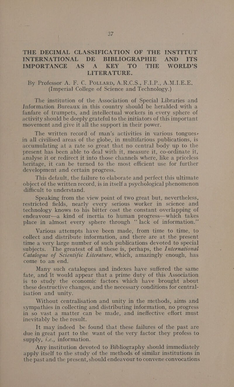 THE DECIMAL CLASSIFICATION OF THE INSTITUT INTERNATIONAL DE BIBLIOGRAPHIE AND ITS IMPORTANCE AS A KEY TO THE WORLD’S | | LITERATURE. By Professor A. F. C. PoLtarp, A.R.C.S., F.1.P., A.M.1.E.E. (Imperial College of Science and Technology.) The institution of the Association of Special Libraries and Information Bureaux in this country should be heralded with a fanfare of trumpets, and intellectual workers in every sphere of activity should be deeply grateful to the initiators of this important movement and give it all the support in their power. The written record of man’s activities in various tongues, in all civilised areas of the globe, in multifarious publications, 1s accumulating at a rate so great that no central body up to the present has been able to deal with it, measure it, co-ordinate it, analyse it or redirect it into those channels where, like a priceless heritage, it can be turned to the most efficient use for further development and certain progress. This default, the failure to elaborate and perfect this ultimate object of the written record, is in itself a psychological phenomenon difficult to understand. Speaking from the view point of two great but, nevertheless, restricted fields, nearly every serious worker in science and technology knows to his bitter cost the constant overlapping of endeavour—a kind of inertia to human progress—which takes place in almost every sphere through “lack of information.” Various attempts have been made, from time to time, to collect and distribute information, and there are at the present time a very large number of such publications devoted to special subjects. The greatest of all these is, perhaps, the International Catalogue of Scientific Literature, which, amazingly enough, has come to an end. Many such catalogues and indexes have suffered the same fate, and it would appear that a prime duty of this Association is to study the economic factors which have brought about these destructive changes, and the necessary conditions for central- isation and unity. Without centralisation and unity in the methods, aims and sympathies in collecting and distributing information, no progress in so vast a matter can be made, and ineffective effort must inevitably be the result. It may indeed be found that these failures of the past are due in great part to the want of the very factor they profess to supply, 7.e., information. Any institution devoted to Bibliography should immediately apply itself to the study of the methods of similar institutions in the past and the present, should endeavour to convene convocations
