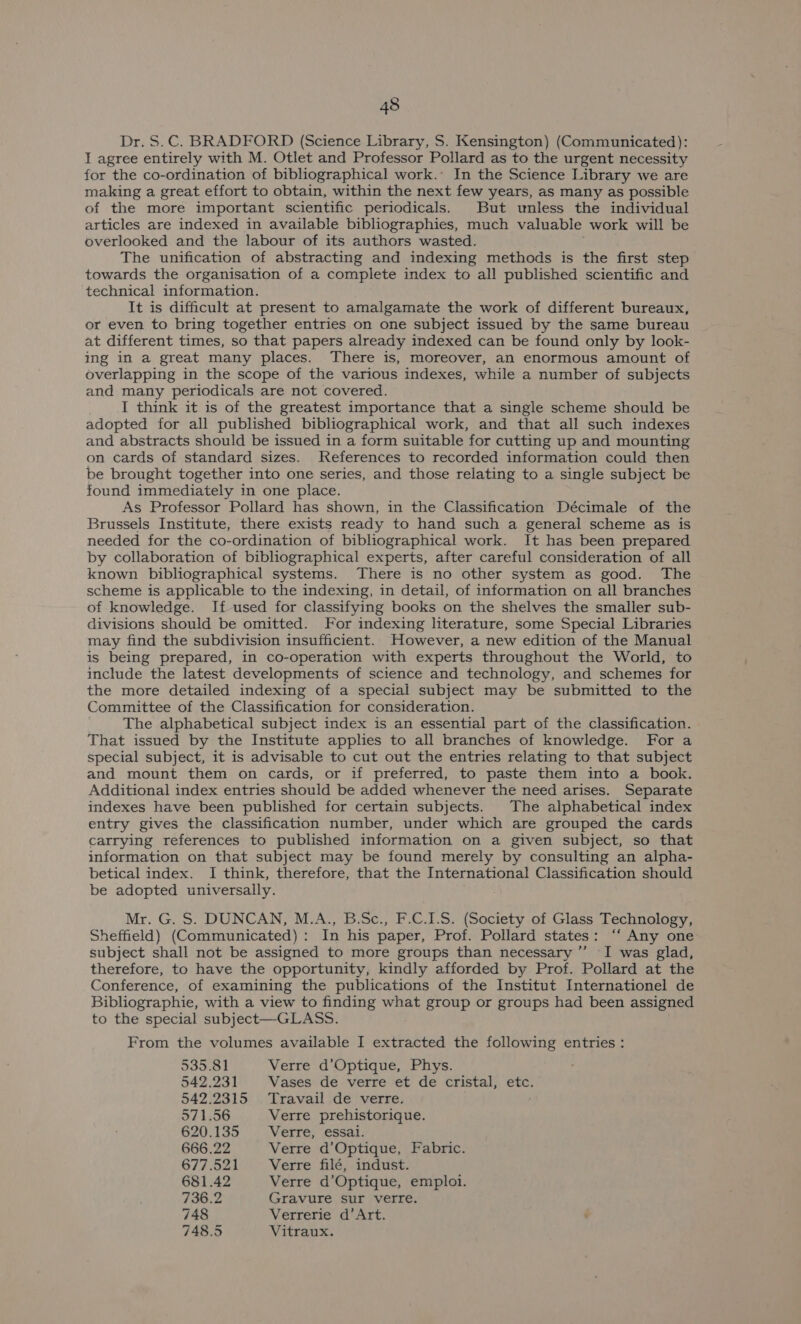Dr. S.C. BRADFORD (Science Library, S. Kensington) (Communicated): I agree entirely with M. Otlet and Professor Pollard as to the urgent necessity for the co-ordination of bibliographical work.’ In the Science Library we are making a great effort to obtain, within the next few years, as many as possible of the more important scientific periodicals. But unless the individual articles are indexed in available bibliographies, much valuable work will be overlooked and the labour of its authors wasted. The unification of abstracting and indexing methods is the first step towards the organisation of a complete index to all published scientific and ‘technical information. It is difficult at present to amalgamate the work of different bureaux, or even to bring together entries on one subject issued by the same bureau at different times, so that papers already indexed can be found only by look- ing in a great many places. There is, moreover, an enormous amount of overlapping in the scope of the various indexes, while a number of subjects and many periodicals are not covered. I think it is of the greatest importance that a single scheme should be adopted for all published bibliographical work, and that all such indexes and abstracts should be issued in a form suitable for cutting up and mounting on cards of standard sizes. References to recorded information could then be brought together into one series, and those relating to a single subject be found immediately in one place. As Professor Pollard has shown, in the Classification Décimale of the Brussels Institute, there exists ready to hand such a general scheme as is needed for the co-ordination of bibliographical work. It has been prepared by collaboration of bibliographical experts, after careful consideration of all known bibliographical systems. There is no other system as good. The scheme is applicable to the indexing, in detail, of information on all branches of knowledge. If used for classifying books on the shelves the smaller sub- divisions should be omitted. For indexing literature, some Special Libraries may find the subdivision insufficient. However, a new edition of the Manual is being prepared, in co-operation with experts throughout the World, to include the latest developments of science and technology, and schemes for the more detailed indexing of a special subject may be submitted to the Committee of the Classification for consideration. The alphabetical subject index is an essential part of the classification. That issued by the Institute applies to all branches of knowledge. For a special subject, it is advisable to cut out the entries relating to that subject and mount them on cards, or if preferred, to paste them into a book. Additional index entries should be added whenever the need arises. Separate indexes have been published for certain subjects. The alphabetical index entry gives the classification number, under which are grouped the cards carrying references to published information on a given subject, so that information on that subject may be found merely by consulting an alpha- betical index. I think, therefore, that the International Classification should be adopted universally. Mr. G. S. DUNCAN, M.A., B.Sc., F.C.1I.S. (Society of Glass Technology, Sheffield) (Communicated): In his paper, Prof. Pollard states: “‘ Any one subject shall not be assigned to more groups than necessary ”’ I was glad, therefore, to have the opportunity, kindly afforded by Prof. Pollard at the Conference, of examining the publications of the Institut Internationel de Bibliographie, with a view to finding what group or groups had been assigned to the special subject—GLASS. From the volumes available I extracted the following entries : 535.81 Verre d’Optique, Phys. 542.231 Vases de verre et de cristal, etc. 542.2315 Travail de verre. 571.56 Verre prehistorique. 620.135 Verre, essal. 666.22 Verre d’Optique, Fabric. 677.521 Verre filé, indust. 681.42 Verre d’Optique, emploi. 736.2 Gravure sur verre. 748 Verrerie d’ Art. 748.5 Vitraux.