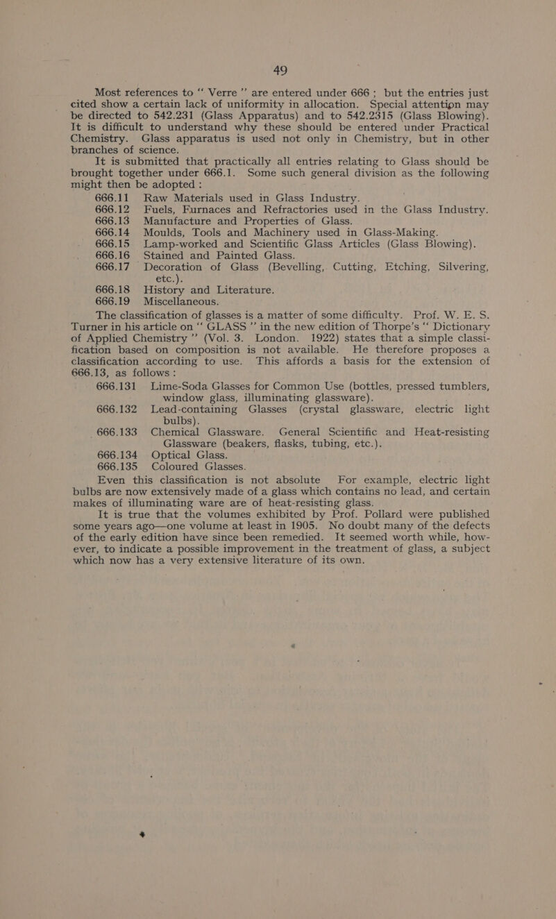 Most references to ‘‘ Verre’’’ are entered under 666; but the entries just cited show a certain lack of uniformity in allocation. Special attentipn may be directed to 542.231 (Glass Apparatus) and to 542.2315 (Glass Blowing). It is difficult to understand why these should be entered under Practical Chemistry. Glass apparatus is used not only in Chemistry, but in other branches of science. It is submitted that practically all entries relating to Glass should be brought together under 666.1. Some such general division as the following might then be adopted : 666.11 Raw Materials used in Glass Industry. 666.12 Fuels, Furnaces and Refractories used in the Glass Industry. 666.13 Manufacture and Properties of Glass. 666.14 Moulds, Tools and Machinery used in Glass-Making. 666.15 Lamp-worked and Scientific Glass Articles (Glass Blowing). 666.16 Stained and Painted Glass. 666.17 Decoration of Glass (Bevelling, Cutting, Etching, Silvering, etc.). 666.18 History and Literature. 666.19 Miscellaneous. The classification of glasses is a matter of some difficulty. Prof. W. E. S. Turner in his article on ‘“‘ GLASS ”’ in the new edition of Thorpe’s ‘‘ Dictionary of Applied Chemistry’ (Vol. 3. London. 1922) states that a simple classi- fication based on composition is not available. He therefore proposes a classification according to use. This affords a basis for the extension of 666.13, as follows: 666.131 Lime-Soda Glasses for Common Use (bottles, pressed tumblers, window glass, illuminating glassware). 666.132 Lead-containing Glasses (crystal glassware, electric light bulbs). 666.133 Chemical Glassware. General Scientific and Heat-resisting Glassware (beakers, flasks, tubing, etc.). 666.134 Optical Glass. 666.135 Coloured Glasses. Even this classification is not absolute For example, electric light bulbs are now extensively made of a glass which contains no lead, and certain makes of illuminating ware are of heat-resisting glass. It is true that the volumes exhibited by Prof. Pollard were published some years ago—one volume at least in 1905. No doubt many of the defects of the early edition have since been remedied. It seemed worth while, how- ever, to indicate a possible improvement in the treatment of glass, a subject which now has a very extensive literature of its own.