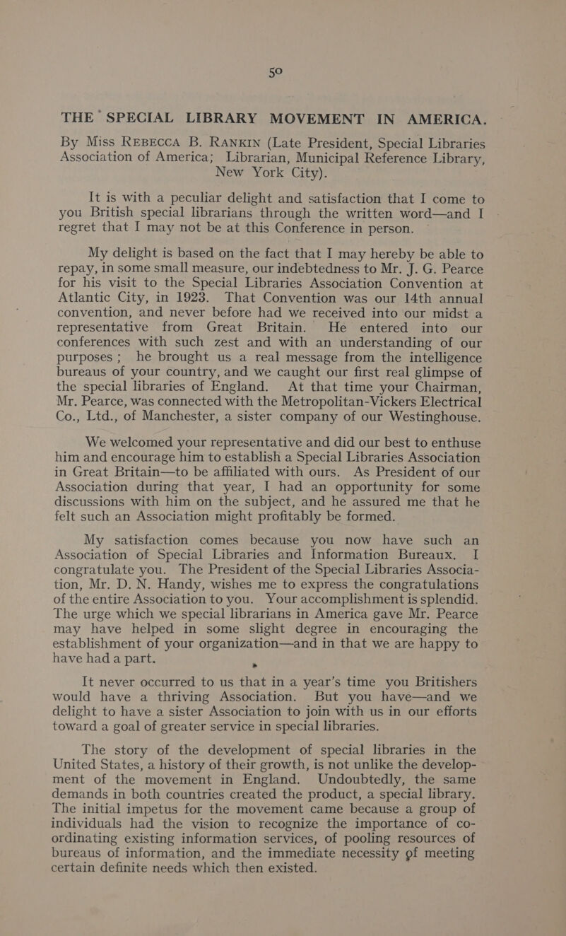 THE SPECIAL LIBRARY MOVEMENT IN AMERICA. By Miss Repecca B. RANKIN (Late President, Special Libraries Association of America; Librarian, Municipal Reference Library, New York City). It is with a peculiar delight and satisfaction that I come to you British special librarians through the written word—and I regret that I may not be at this Conference in person. ~ My delight is based on the fact that I may hereby be able to repay, in some small measure, our indebtedness to Mr. J. G. Pearce for his visit to the Special Libraries Association Convention at Atlantic City, in 1923. That Convention was our 14th annual convention, and never before had we received into our midst a representative from Great Britain. He entered into our conferences with such zest and with an understanding of our purposes; he brought us a real message from the intelligence bureaus of your country, and we caught our first real glimpse of the special libraries of England. At that time your Chairman, Mr. Pearce, was connected with the Metropolitan-Vickers Electrical Co., Ltd., of Manchester, a sister company of our Westinghouse. We welcomed your representative and did our best to enthuse him and encourage him to establish a Special Libraries Association in Great Britain—to be affiliated with ours. As President of our Association during that year, I had an opportunity for some discussions with him on the subject, and he assured me that he felt such an Association might profitably be formed. My satisfaction comes because you now have such an Association of Special Libraries and Information Bureaux. I congratulate you. The President of the Special Libraries Associa- tion, Mr. D. N. Handy, wishes me to express the congratulations of the entire Association to you. Your accomplishment is splendid. The urge which we special librarians in America gave Mr. Pearce may have helped in some slight degree in encouraging the establishment of your organization—and in that we are happy to have had a part. ‘ It never occurred to us that in a year’s time you Britishers would have a thriving Association. But you have—and we delight to have a sister Association to join with us in our efforts toward a goal of greater service in special libraries. The story of the development of special libraries in the United States, a history of their growth, is not unlike the develop- ment of the movement in England. Undoubtedly, the same demands in both countries created the product, a special library. The initial impetus for the movement came because a group of individuals had the vision to recognize the importance of co- ordinating existing information services, of pooling resources of bureaus of information, and the immediate necessity of meeting certain definite needs which then existed.