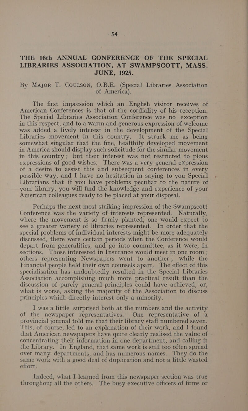 THE 16th ANNUAL CONFERENCE OF THE SPECIAL LIBRARIES ASSOCIATION, AT SWAMPSCOTT, MASS. JUNE, 1925. By Major T. Coutson, O.B.E. (Special Libraries Association of America). The first impression which an English visitor receives of American Conferences is that of the cordiality of his reception. The Special Libraries Association Conference was no exception in this respect, and to a warm and generous expression of welcome was added a lively interest in the development of the Special Libraries movement in this country. It struck me as_ being somewhat singular that the fine, healthily developed movement in America should display such solicitude for the similar movement in this country; but their interest was not restricted to pious expressions of good wishes. There was a very general expression of a desire to assist this and subsequent conferences in every possible way, and I have no hesitation in saying to you Special Librarians that if you have problems peculiar to the nature of your library, you will find the knowledge and experience of your American colleagues ready to be placed at your disposal. Perhaps the next most striking impression of the Swampscott Conference was the variety of interests represented. Naturally, where the movement is so firmly planted, one would expect to see a greater variety of libraries represented. In order that the special problems of individual interests might be more adequately discussed, there were certain periods when the Conference would depart from generalities, and go into committee, as it were, in sections. Those interested in Insurance would meet in one room ; others representing Newspapers went to another; while the Financial people held their own counsels apart. The effect of this specialisation has undoubtedly resulted in the Special Libraries Association accomplishing much more practical result than the discussion of purely general principles could have achieved, or, what is worse, asking the majority of the Association to discuss principles which directly interest only a minority. I was a little surprised both at the numbers and the activity of the newspaper representatives. One representative of a provincial journal told me that their library staff numbered seven. This, of course, led to an explanation of their work, and I found that American newspapers have quite clearly realised the value of concentrating their information in one department, and calling it the Library. In England, that same work is still too often spread over many departments, and has numerous names. They do the same work with a good deal of duplication and not a little wasted effort. Indeed, what I learned from this newspaper section was true throughout all the others. The busy executive officers of firms or