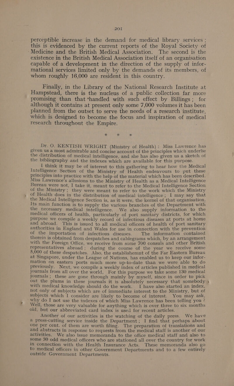 perceptible increase in the demand for medical library services ; this is evidenced by the current reports of the Royal Society of ‘Medicine and the British Medical Association. The second is the existence in the British Medical Association itself of an organisation capable of a development in the direction of the supply of infor- mational services limited only by the demands of its members, of whom roughly 16,000 are resident in this country. Finally, in the Library of the National Research Institute at Hampstead, there is the nucleus of a public collection far more promising than that ‘handled with such effect by Billings; for although it contains at present only some 7,000 volumes it has been planned from the outset to serve the needs of a research institute, which is designed to become the focus and inspiration of medical research throughout the Empire. * % * Dr. O. KENTISH WRIGHT (Ministry of Health) : Miss Lawrence has given us a most admirable and concise account of the principles which underlie the distribution of medical intelligence, and she has also given us a sketch of the bibliography and the indexes which are available for this purpose. I think it may be of interest to this gathering to hear how the Medical Intelligence Section of the Ministry of Health endeavours to put these principles into practice with the help of the material which has been described. Miss Lawrence’s allusions to the Ministry of Health as a Medical Intelligence Bureau were not, I take it, meant to refer to the Medical Intelligence Section of the Ministry ; they were meant to refer to the work which the Ministry of Health does in the distribution of medical intelligence; I may say that the Medical Intelligence Section is, as it were, the kernel of that organisation. Its main function is to supply the various branches of the Department with the necessary medical intelligence. We also supply information to the medical officers of health, particularly of port sanitary districts, for which purpose we compile a weekly record of infectious diseases at ports at home and abroad. This is issued to. all medical officers of health of port sanitary authorities in England and Wales for use in connection with the prevention of the importation of infectious diseases. The information contained therein is obtained from despatches and cablegrams which, by an arrangement with the Foreign Office, we receive from some 700 consuls and other British representatives abroad; during the course of the year we receive some 5,000 of these despatches. Also, the establishemnt of the Far Eastern Bureau at Singapore, under the League of Nations, has enabled us to keep our infor- mation on eastern ports much more up-to-date than we were able to do previously. Next, we compile a weekly index of articles published in medical journals from all over the world, For this purpose we take some 130 medical Journals ; these are gone through mainly by myself, since in order to pick out the plums in these journals it is absolutely necessary that somebody with medical knowledge should do the work. I have also started an index, not only of subjects which are of immediate interest to the Ministry, but of Subjects which I consider are likely to become of interest. You may ask, ‘why do I not use the indexes of which Miss Lawrence has been telling you ? Well, those are very valuable for anything which is over three to six months old, but our abbreviated card index is used for recent articles. Another of our activities is the watching of the daily press. We have a press-cutting service inside the Department; I find that perhaps about one per cent. of them are worth filing. The preparation of translations and and abstracts in response to requests from the medical staff is another of our activities. We also issue memoranda to the office medical staff and also to some 3() odd medical officers who are stationed all over the country for work im connection with the Health Insurance Acts. These memoranda also go to medical officers in other Government Departments and to a few entirely outside Government Departments. ~