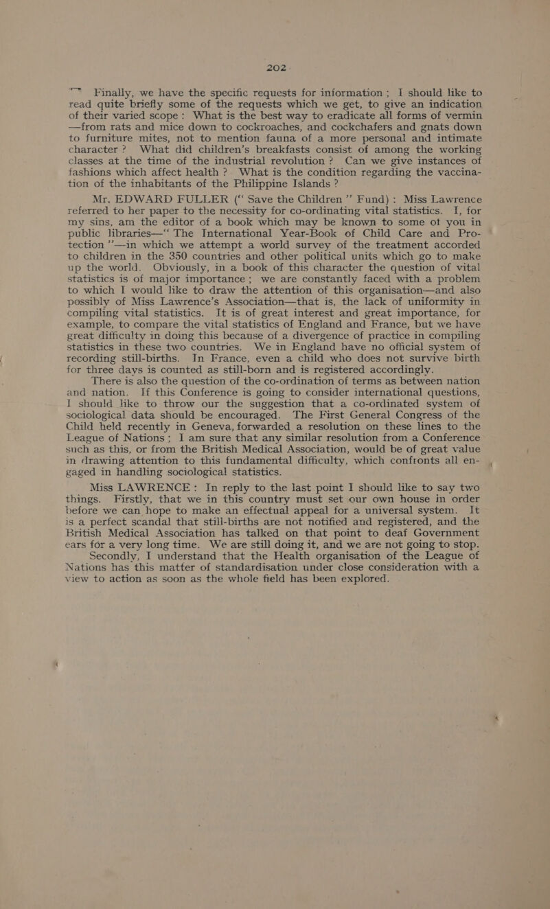Finally, we have the specific requests for information ; I should lke to read quite briefly some of the requests which we get, to give an indication of their varied scope: What is the best way to eradicate all forms of vermin —from rats and mice down to cockroaches, and cockchafers and gnats down to furniture mites, not to mention fauna of a more personal and intimate character ? What did children’s breakfasts consist of among the working classes at the time of the industrial revolution ? Can we give instances of fashions which affect health ?. What is the condition regarding the vaccina- tion of the inhabitants of the Philippine Islands ? Mr. EDWARD FULLER (“ Save the Children ’’ Fund) : Miss Lawrence referred to her paper to the necessity for co-ordinating vital statistics. I, for my sins, am the editor of a book which may be known to some ot you in public libraries—‘‘ The International Year-Book of Child Care and Pro- tection ’’—-in which we attempt a world survey of the treatment accorded to children in the 350 countries and other political units which go to make up the world. Obviously, in a book of this character the question of vital statistics is of major importance; we are constantly faced with a problem to which I would like to draw the attention of this organisation—and also possibly of Miss Lawrence’s Association—that is, the lack of uniformity in compiling vital statistics. It is of great interest and great importance, for example, to compare the vital statistics of England and France, but we have great difficulty in doing this because of a divergence of practice in compiling statistics in these two countries. We in England have no official system of recording still-births. In France, even a child who does not survive birth for three days is counted as still-born and is registered accordingly. There is also the question of the co-ordination of terms as between nation and nation. If this Conference is going to consider international questions, I should like to throw our the suggestion that a co-ordinated system of sociological data should be encouraged. The First General Congress of the Child held recently in Geneva, forwarded a resolution on these lines to the League of Nations; I am sure that anv similar resolution from a Conference such as this, or from the British Medical Association, would be of great value in drawing attention to this fundamental difficulty, which confronts all en- gaged in handling sociological statistics. Miss LAWRENCE: In reply to the last point I should like to say two things. Firstly, that we in this country must set our own house in order before we can hope to make an effectual appeal for a universal system. It is a perfect scandal that still-births are not notified and registered, and the British Medical Association has talked on that point to deaf Government ears for a very long time. We are still doing it, and we are not going to stop. Secondly, I understand that the Health organisation of the League of Nations has this matter of standardisation under close consideration with a view to action as soon as the whole field has been explored.