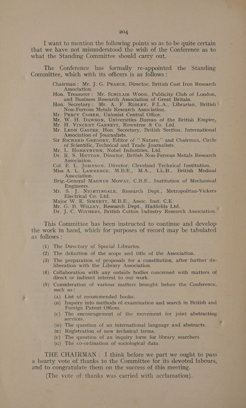 Chairman: Mr. J. G. Pearce, Director, British Cast Iron Research Association. Hon. Treasurer: Mr. SINcLainr Woop, Publicity Club of London, and Business Research Association of Great Britain. Hon. Secretary: Mr. A. F. Riprey, F.L.A., Librarian, British Non-Ferrous Metals Research Association. Mr. Percy CouHEN, Unionist Central Office. Mr. W. H. Dawson, Universities Bureau of the British Empire, Mr. H. VINCENT GARRETT, Rowntree &amp; Co. Lid. Mr. Leon GasTER, Hon. Secretary, British Section, International Association of Journalists. Sir RIcHARD GREGORY, Editor of “‘ Nature,’ and Chairman, Circle of Scientific, Technical and Trade Journalists. Mr. L. HoNEYBuURN, Nobel Industries, Ltd. Dr. R. S. Hutton, Director, British Non-Ferrous Metals Research Association. Col. E. L. Jonnson. Director, Cleveland Technical Institution. Miss A. L. Lawrence, M.B.E., M.A., LL.B., British Medical Association. Brig.-General Macnus Mowat, C.B.E., Institution of Mechanical Engineers. Mr. S. J. NIGHTINGALE, Research Dept., Metropolitan-Vickers Electrical Co. Ltd. Major W. E. SImnNEtTT, M.B.E., Assoc. Inst. C.E. Mr. G. B. WILLEY, Research Dept., Hadfields Ltd. Dr. J. C. WitHeErs, British Cotton Industry Research Association. The Directory of Special Libraries. The definition of the scope and title of the Association. The preparation of proposals for a constitution, after further de- liberation with the Library Association. Collaboration with any outside bodies concerned with matters of direct or indirect interest to our work. Consideration of various matters brought before the Conference, such as: (a) List of recommended books. (Bp) Inquiry into methods of examination and search in British and Foreign Patent Offices. (c) The encouragement of the movement for joint abstracting services. D) The question of an international language and abstracts. ) Registration of new technical terms. ¥) The question of an inquiry form for library searchers. ) The co-ordination of sociological data.