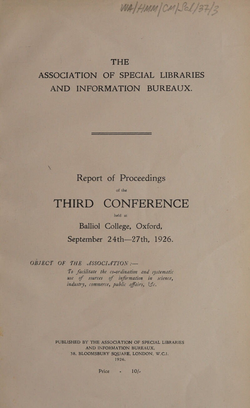 THE ASSOCIATION OF SPECIAL LIBRARIES AND INFORMATION BUREAUX. \ Report of Proceedings THIRD CONFERENCE Balliol College, Oxford, September 24th—27th, 1926. OBJECT OF THE -ASSOCLATION :-— To facilitate the co-ordination and systematic use of sources of information in science, industry, commerce, public affairs, 'Sc. PUBLISHED BY THE ASSOCIATION OF SPECIAL LIBRARIES AND INFORMATION BUREAUX, 38, BLOOMSBURY SQUARE, LONDON, W.C.1. 1926.