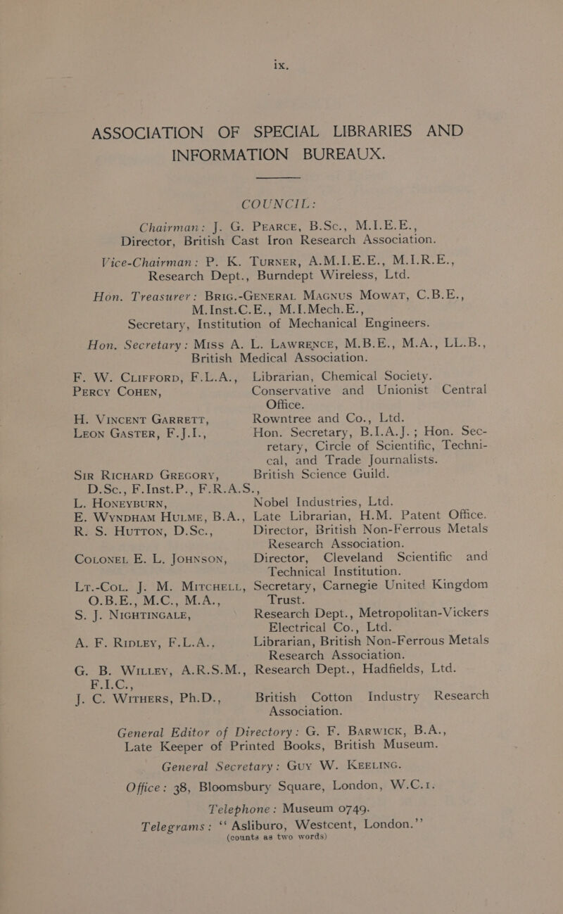 INFORMATION BUREAUX. COUNCIL: Chairman: J. G. Pearce, B.Sc., M.I.E.E., Director, British Cast Iron Research Association. Vice-Chairman: P. K. Turner, A.M.I.E.E., M.I.R.E., Research Dept., Burndept Wireless, Ltd. Hon. Treasurer: Bric.-GENERAL Macnus Mowat, C.B.E., M.Inst.C.E., M.1I.Mech.E., Secretary, Institution of Mechanical Engineers. Hon. Secretary: Miss A. L. Lawrence, M.B.E., M.A., LL.B., British Medical Association. F. W. Cuirrorp, F.L.A., Librarian, Chemical Society. Percy COHEN, Conservative and Unionist Central Office. H. VINCENT GARRETT, Rowntree and Co., Ltd. Leon GastTER, F.J.I., Hon. Secretary, B.I.A.J.; Hon. Sec- retary, Circle of Scientific, Techni- cal, and Trade Journalists. Sir RicHaRD GREGORY, British Science Guild. 250; Hist: Po, POR ASS. L. HoONEYBURN, Nobel Industries, Ltd. E. WynpyHam Hume, B.A., Late Librarian, H.M. Patent Office. Ri SS) Huron, D.Sc., Director, British Non-Ferrous Metals Research Association. CoLonEL E. L. JOHNSON, Director, Cleveland Scientific and Technical Institution. Lr.-Cot. J. M. Mircuett, Secretary, Carnegie United Kingdom QO.B.E., M.C., M.A., Trust. S. J. NIGHTINGALE, Research Dept., Metropolitan-Vickers Electrical Co., Ltd. A. F. Ripiey, F.L.A., Librarian, British Non-Ferrous Metals Research Association. G. B. Wittey, A.R.S.M., Research Dept., Hadfields, Ltd. Bias J. C. Wiruers, Ph.D., British Cotton Industry Research Association. General Editor of Directory: G. F. Barwick, B.A., Late Keeper of Printed Books, British Museum. General Secretary: Guy W. KEELING. Office: 38, Bloomsbury Square, London, W.C.r1. Telephone : Museum 0749. Telegrams: ‘‘ Asliburo, Westcent, London.”’’ (counts as two words)