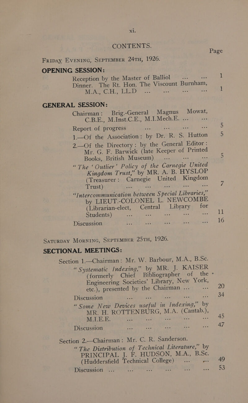 CONTENTS. Fripay EVENING, SEPTEMBER 24TH, 19206. OPENING SESSION: Reception by the Master of Balliol Ww, ne Dinner. The Rt. Hon. The Viscount Burnham, Wine EL, Laleet? ef, zt GENERAL SESSION: Chairman: Brig.-General Magnus Mowat, C.B.E., M.Inst.C.E., M.I.Mech.E. ... Report of progress ah e = ae 1._Of the Association: by Dr. R. S. Hutton 2-—Of the Directory: by the General Editor: Mr. G. F. Barwick (late Keeper of Printed Books, British Museum) yan te “The ‘Outlier’ Policy of the Carnegie United Kingdom Trust,’ by MR. A. B. HYSLOP (Treasurer: Carnegie United Kingdom Trust) ms Ss ae ey iS: “Intercommunication between Special Libraries,” by LIEUT.-COLONEL L. NEWCOMBE (Librarian-elect, Central Library for Students) ae oe Discussion SaTuRDAY MorNING, SEPTEMBER 29TH, 1926. SECTIONAL MEETINGS: - Section 1.—Chairman: Mr. W. Barbour, M.A., B.Sc. “ Systematic Indexing,’ by MR. J. KAISER (formerly Chief Bibliographer of the Engineering Societies’ Library, New York, etc.), presented by the Chairman ... so Discussion we re 2a ne tex “Some New Devices useful in Indexing,” by MR. H. ROTTENBURG, M.A. (Cantab.), Discussion Section 2.—Chairman: Mr. C. R. Sanderson. “The Distribution of Technical Literature,” by PRINCIPAL J. F. HUDSON, M.A., B.Sc. (Huddersfield Technical College)... nae Discussion * 11 16 20 34 45 47 49 53