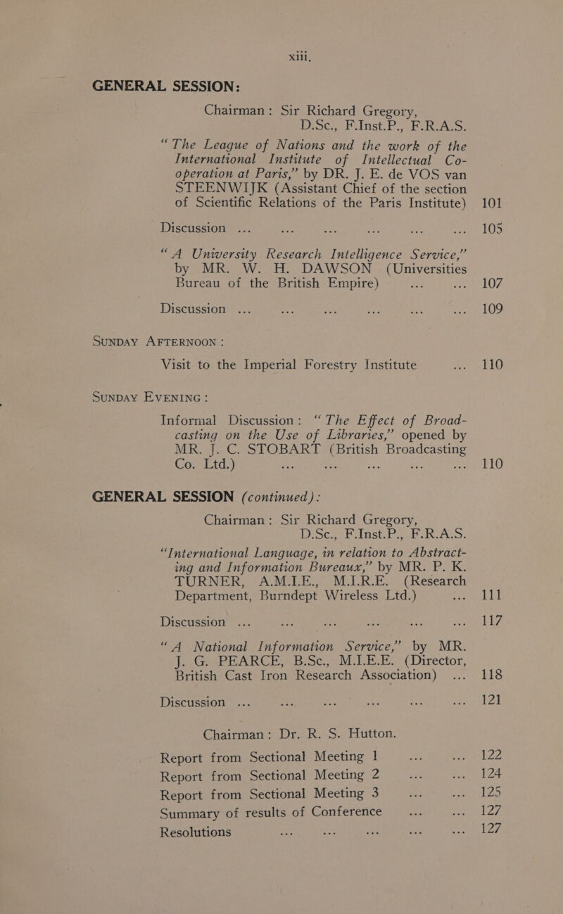 GENERAL SESSION: | Chairman: Sir Richard Gregory, Desc, Pi Inst: Phe Rey “The League of Nations and the work of the International Institute of Intellectual Co- operation at Paris,’ by DR. J. E. de VOS van STEENWIJK (Assistant Chief of the section of Scientific Relations of the Paris Institute) Discussion “A Uniwwersity Research Intelligence Service,” by MR. W. H. DAWSON (Universities Bureau of the British Empire) Discussion SuNDAY AFTERNOON : Visit to the Imperial Forestry Institute SUNDAY EVENING: Informal Discussion: “ The E ffect of Broad- casting on the Use of Libraries,’ opened by MR gs CST OBAR TL CBritish ee Co. Ltd.) GENERAL SESSION (continued): Chairman: Sir Richard Gregory, Demeoes einetri aul is 2.1.9, “International Language, in relation to Abstract- ing and Information Bureaux,” by MR. P. K. TURNER, A.M.I.E., M.I.R.E. (Research Department, Burndept Wireless Ltd.) Nee Discussion “A National Information Service,’ by MR. Tiere PE ARCH Bosco oM Lite (Director, British Cast Tron Research Association) Discussion Chairman: Dr. R. S. Hutton. Report from Sectional Meeting 1 Report from Sectional Meeting 2 Report from Sectional Meeting 3 Summary of results of Conference Resolutions 101 105 107 109 110 110 111 117 118 121 122 124 125 127 127