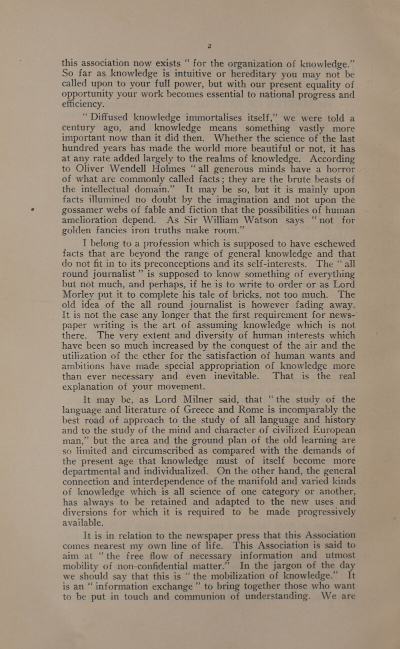 this association now exists “ for the organization of knowledge.” So far as knowledge is intuitive or hereditary you may not be called upon to your full power, but with our present equality of opportunity your work becomes essential to national progress and efficiency. “ Diffused knowledge immortalises itself,’ we were told a century ago, and knowledge means something vastly more important now than it did then. Whether the science of the last hundred years has made the world more beautiful or not, it has at any rate added largely to the realms of knowledge. According to Oliver Wendell Holmes “all generous minds have a horror of what are commonly called facts; they are the brute beasts of the intellectual domain.” It may be so, but it is mainly upon facts illumined no doubt by the imagination and not upon the gossamer webs of fable and fiction that the possibilities of human amelioration depend. As Sir William Watson says “not for golden fancies iron truths make room.” I belong to a profession which is supposed to have eschewed facts that are beyond the range of general knowledge and that do not fit in to its preconceptions and its self-interests. The “ all round journalist’ is supposed to know something of everything but not much, and perhaps, if he is to write to order or as Lord Morley put it to complete his tale of bricks, not too much. The old idea of the all round journalist is however fading away. It is not the case any longer that the first requirement for news- paper writing is the art of assuming knowledge which is not there. The very extent and diversity of human interests which have been so much increased by the conquest of the air and the utilization of the ether for the satisfaction of human wants and ambitions have made special appropriation of knowledge more than ever necessary and even inevitable. That is the real explanation of your movement. It may be, as Lord Milner said, that “the study of the language and literature of Greece and Rome is incomparably the best road of approach to the study of all language and history and to the study of the mind and character of civilized European - man,” but the area and the ground plan of the old learning are so limited and circumscribed as compared with the demands of the present age that knowledge must of itself become more departmental and individualized. On the other hand, the general connection and interdependence of the manifold and varied kinds of knowledge which is all science of one category or another, has always to be retained and adapted to the new uses and diversions for which it is required to be made progressively available. It is in relation to the newspaper press that this Association comes nearest my own line of life. This Association is said to aim at “the free flow of necessary information and utmost mobility of non-confidential matter.” In the jargon of the day we should say that this is ‘‘ the mobilization of knowledge.” It is an “‘ information exchange ” to bring together those who want to be put in touch and communion of understanding. We are