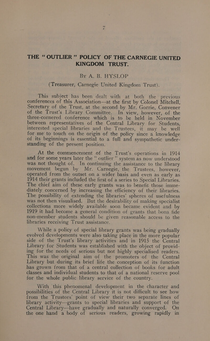 ~ THE “ OUTLIER ” POLICY OF THE CARNEGIE UNITED KINGDOM TRUST. Ea eds, Tl LP (Treasurer, Carnegie United Kingdom Trust). This subject has been dealt with at both the previous conferences of this Association—at the first by Colonel Mitchell, Secretary of the Trust, at the second by Mr. Gorrie, Convener of the Trust’s Library Committee. In view, however, of the three-cornered conference which is to be held in November between representatives of the Central Library for Students, interested special libraries and the Trustees, it may be well for me to touch on the origin of the policy since a knowledge of its beginnings is essential to a full and sympathetic under- standing of the present position. At the commencement of the Trust’s operations in 1914 and for some years later the “ outlier’ system as now understood was not thought of. In continuing the assistance to the library movement begun by Mr. Carnegie, the Trustees, however, operated from the outset on a wider basis and even as early as 1914 their grants included the first of a series to Special Libraries. The chief aim of these early grants was to benefit those imme- diately concerned by increasing the efficiency of their libraries. The possibility of extending the libraries’ spheres of usefulness was not then visualised. But the desirability of making specialist collections more widely available soon became evident and by 1919 it had become a general condition of grants that bona fide non-member students should be given reasonable access to the libraries receiving Trust assistance. While a policy of special library grants was being gradually evolved developments were also taking place in the more popular side of the Trust’s library activities and in 1915 the Central Library for Students was established with the object of provid- ing for the needs of serious but not highly specialised readers. This was the original aim of the promoters of the Central Library but during its brief life the conception of its function has grown from that of a central collection of books for adult classes and individual students to that of a national reserve pool for the whole public library service of the country. With this phenomenal development in the character and possibilities of the Central Library it is not difficult to see how from the Trustees’ point of view their two separate lines of library activity—grants to special libraries and support of the Central Library—have gradually and naturally converged. On the one hand a body of serious readers, growing rapidly in
